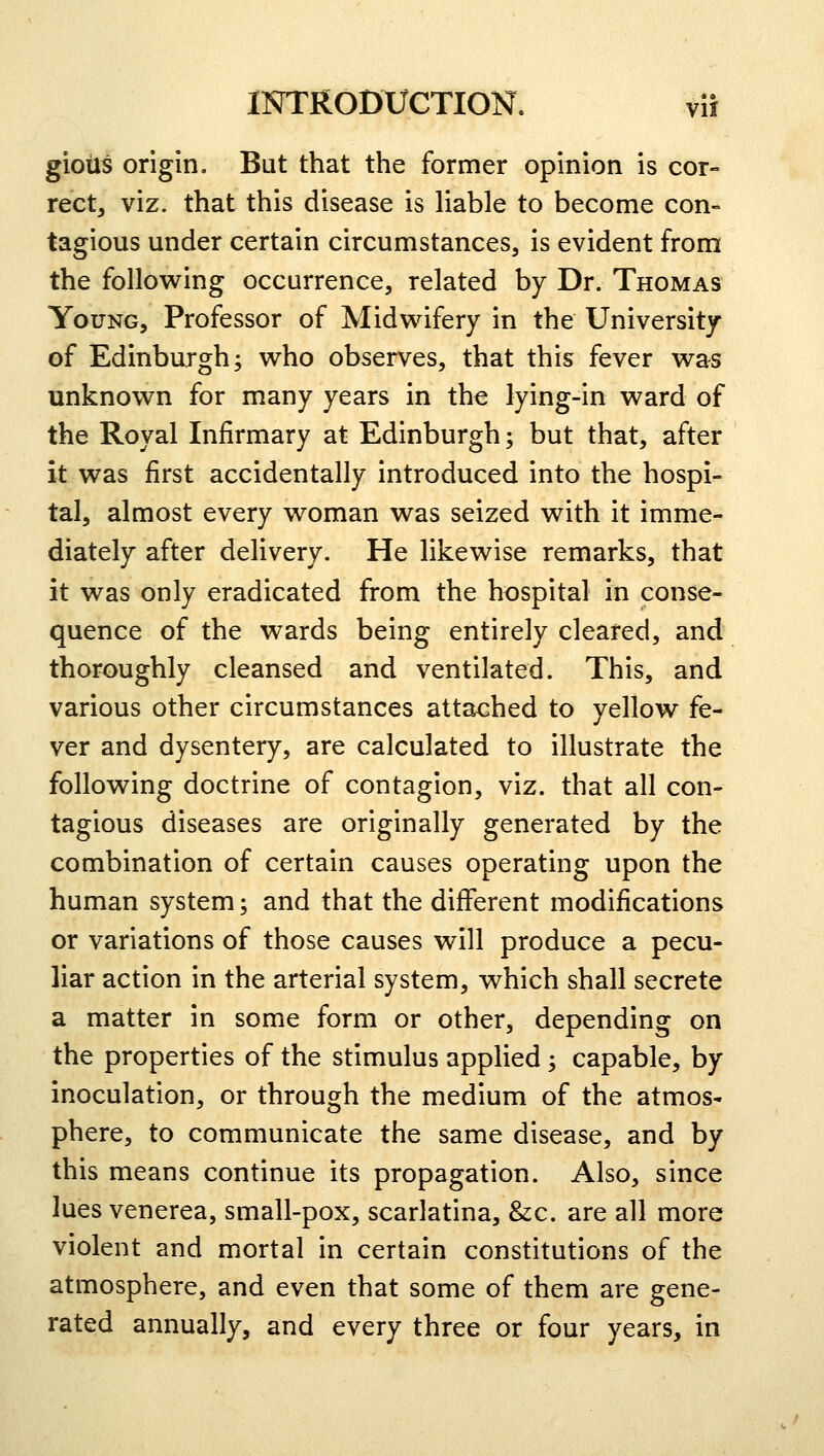 giotis origin. But that the former opinion is cor- rect, viz. that this disease is liable to become con- tagious under certain circumstances, is evident from the following occurrence, related by Dr. Thomas Young, Professor of Midwifery in the University of Edinburgh; who observes, that this fever was unknown for many years in the lying-in ward of the Royal Infirmary at Edinburgh; but that, after it was first accidentally introduced into the hospi- tal, almost every woman was seized with it imme- diately after delivery. He likewise remarks, that it was only eradicated from the hospital in conse- quence of the wards being entirely cleared, and thoroughly cleansed and ventilated. This, and various other circumstances attached to yellow fe- ver and dysentery, are calculated to illustrate the following doctrine of contagion, viz. that all con- tagious diseases are originally generated by the combination of certain causes operating upon the human system; and that the different modifications or variations of those causes will produce a pecu- liar action in the arterial system, which shall secrete a matter in some form or other, depending on the properties of the stimulus applied; capable, by inoculation, or through the medium of the atmos- phere, to communicate the same disease, and by this means continue its propagation. Also, since lues venerea, small-pox, scarlatina, &c. are all more violent and mortal in certain constitutions of the atmosphere, and even that some of them are gene- rated annually, and every three or four years, in