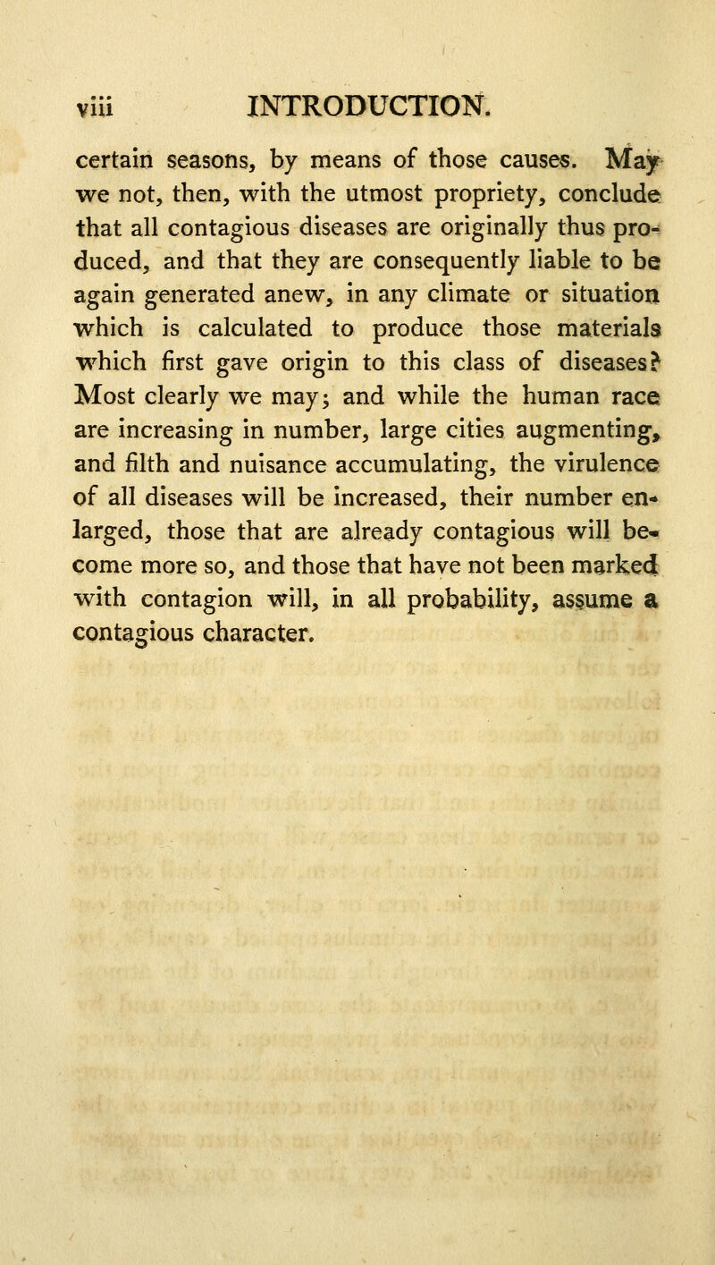 certain seasons, by means of those causes. May we not, then, with the utmost propriety, conclude that all contagious diseases are originally thus pro^ duced, and that they are consequently liable to be again generated anew, in any climate or situation which is calculated to produce those materials which first gave origin to this class of diseases? Most clearly we may; and while the human race are increasing in number, large cities augmenting, and filth and nuisance accumulating, the virulence of all diseases will be increased, their number en- larged, those that are already contagious will be- come more so, and those that have not been marked with contagion will, in all probability, assume a contagious character.