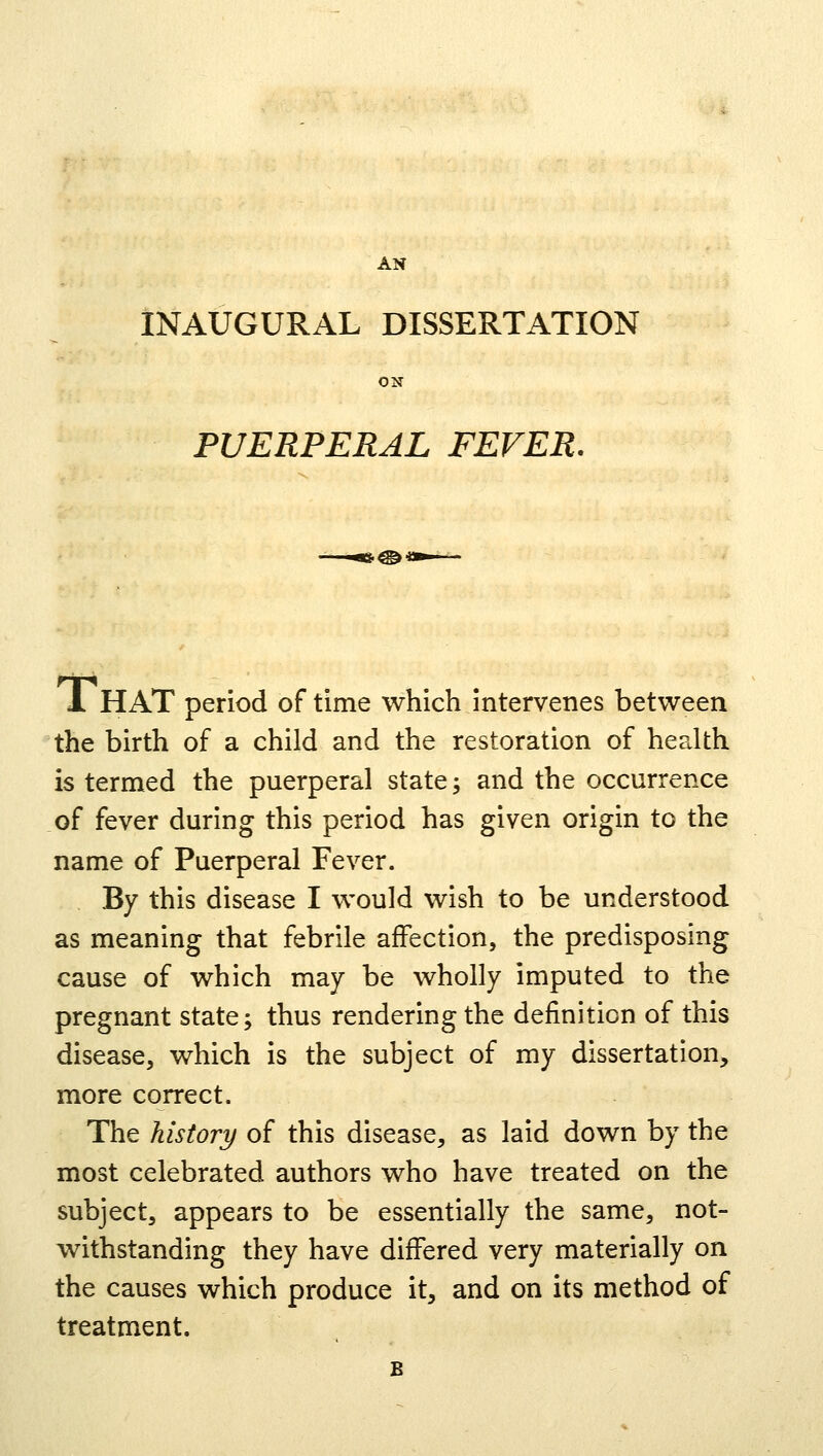 AN INAUGURAL DISSERTATION ON PUERPERAL FEVER. 1 HAT period of time which intervenes between the birth of a child and the restoration of health is termed the puerperal state; and the occurrence of fever during this period has given origin to the name of Puerperal Fever. By this disease I would wish to be understood as meaning that febrile affection, the predisposing cause of which may be wholly imputed to the pregnant state; thus rendering the definition of this disease, which is the subject of my dissertation, more correct. The history of this disease, as laid down by the most celebrated authors who have treated on the subject, appears to be essentially the same, not- withstanding they have differed very materially on the causes which produce it, and on its method of treatment.