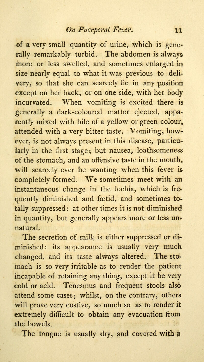 of a very small quantity of urine, which is gene* rally remarkably turbid. The abdomen is always more or less swelled, and sometimes enlarged in size nearly equal to what it was previous to deli^ very, so that she can scarcely lie in any position except on her back, or on one side, with her body incurvated. When vomiting is excited there is generally a dark-coloured matter ejected, appa- rently mixed with bile of a yellow or green colour, attended with a very bitter taste. Vomiting, how- ever, is not always present in this disease, particu- larly in the first stage; but nausea, loathsomeness of the stomach, and an offensive taste in the mouth, will scarcely ever be wanting when this fever is completely formed. We sometimes meet with an instantaneous change in the lochia, which is fre- quently diminished and foetid, and sometimes to- tally suppressed: at other times it is not diminished in quantity, but generally appears more or less un- natural. The secretion of milk is either suppressed or dir minished: its appearance is usually very much changed, and its taste always altered. The sto- mach is so very irritable as to render the patient incapable of retaining any thing, except it be very cold or acid. Tenesmus and frequent stools also attend some cases; whilst, on the contrary, others will prove very costive, so much so as to render it extremely difficult to obtain any evacuation from the bowels. The tongue is usually dry, and covered with a