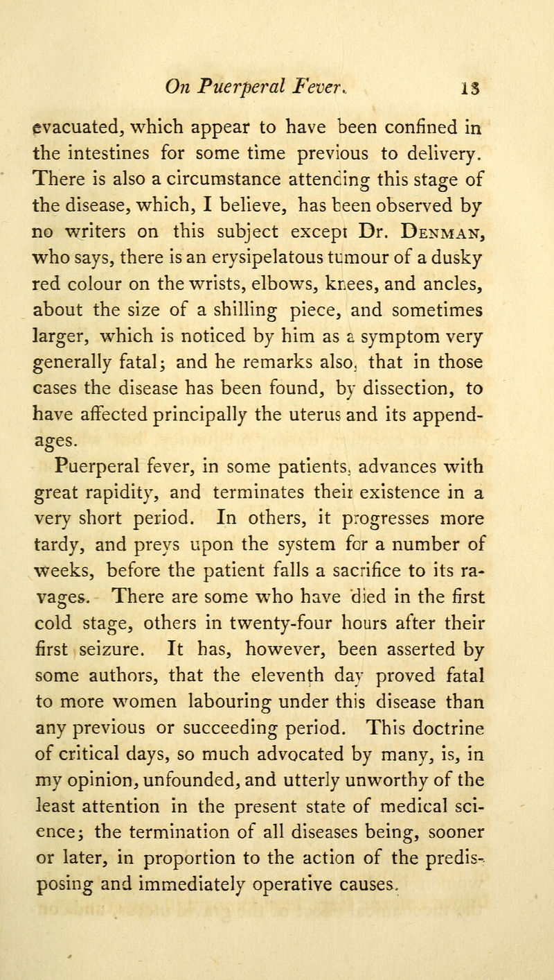 evacuated, which appear to have been confined in the intestines for some time previous to delivery. There is also a circumstance attending this stage of the disease, which, I believe, has teen observed by no writers on this subject except Dr. Denman, who says, there is an erysipelatous tumour of a dusky red colour on the wrists, elbows, knees, and ancles, about the size of a shilling piece, and sometimes larger, which is noticed by him as a symptom very generally fatal; and he remarks also, that in those cases the disease has been found, by dissection, to have affected principally the uterus and its append- ages. Puerperal fever, in some patients, advances with great rapidity, and terminates their existence in a very short period. In others, it progresses more tardy, and preys upon the system for a number of weeks, before the patient falls a sacrifice to its ra- vages. There are some who have died in the first cold stage, others in twenty-four hours after their first seizure. It has, however, been asserted by some authors, that the eleventh day proved fatal to more women labouring under this disease than any previous or succeeding period. This doctrine of critical days, so much advocated by many, is, in my opinion, unfounded, and utterly unworthy of the least attention in the present state of medical sci- ence; the termination of all diseases being, sooner or later, in proportion to the action of the predis- posing and immediately operative causes,