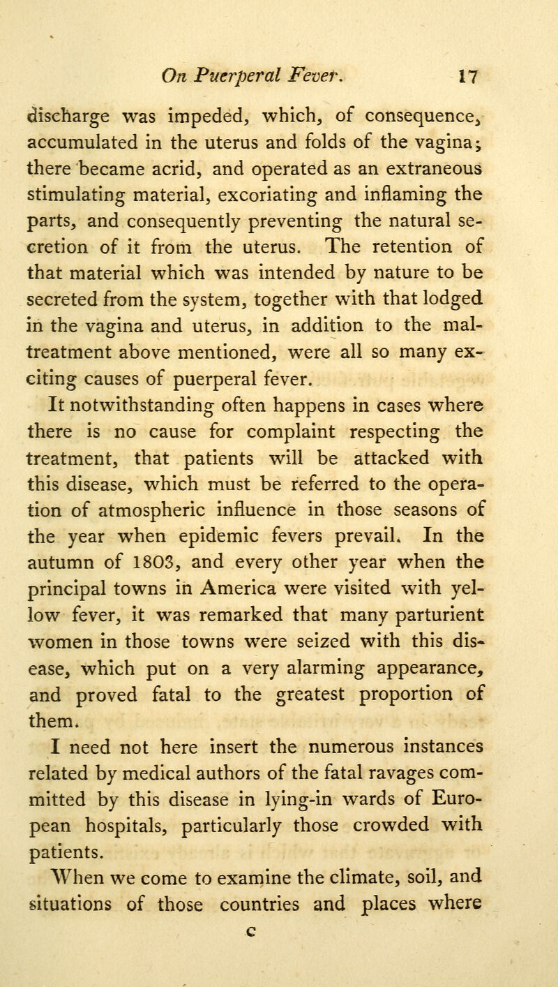 discharge was impeded, which, of consequence^ accumulated in the uterus and folds of the vagina -y there became acrid, and operated as an extraneous stimulating material, excoriating and inflaming the parts, and consequently preventing the natural se- cretion of it from the uterus. The retention of that material which was intended by nature to be secreted from the system, together with that lodged in the vagina and uterus, in addition to the mal- treatment above mentioned, were all so many ex- citing causes of puerperal fever. It notwithstanding often happens in cases where there is no cause for complaint respecting the treatment, that patients will be attacked with this disease, which must be referred to the opera- tion of atmospheric influence in those seasons of the year when epidemic fevers prevail. In the autumn of 180S, and every other year when the principal towns in America were visited with yel- low fever, it was remarked that many parturient women in those towns were seized with this dis- ease, which put on a very alarming appearance, and proved fatal to the greatest proportion of them. I need not here insert the numerous instances related by medical authors of the fatal ravages com- mitted by this disease in lying-in wards of Euro- pean hospitals, particularly those crowded with patients. When we come to examine the climate, soil, and situations of those countries and places where c