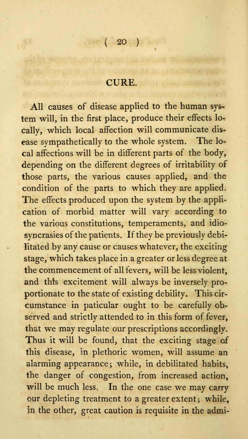 CURE. All causes of disease applied to the human sys- tem will, in the first place, produce their effects Iot cally, which local affection will communicate dis- ease sympathetically to the whole system. The lo- cal affections will be in different parts of the body, depending on the different degrees of irritability of those parts, the various causes applied, and the condition of the parts to which they are applied. The effects produced upon the system by the appli- cation of morbid matter will vary according to the various constitutions, temperaments, and idio- syncrasies of the patients. If they be previously debi- litated by any cause or causes whatever, the exciting stage, which takes place in a greater or less degree at the commencement of all fevers, will be less violent, and this excitement will always be inversely pro- portionate to the state of existing debility. This cir- cumstance in paticular ought to be carefully ob- served and strictly attended to in this form of fever, that we may regulate our prescriptions accordingly. Thus it will be found, that the exciting stage of this disease, in plethoric women, will assume an alarming appearance; while, in debilitated habits, the danger of congestion, from increased action, will be much less. In the one case we may carry our depleting treatment to a greater extent; while, In the other, great caution is requisite in the admi-
