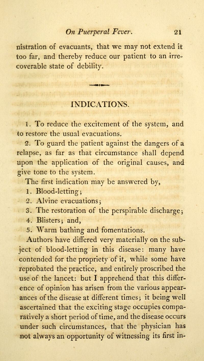 lustration of evacuants, that we may not extend it too far, and thereby reduce our patient to an irre- coverable state of debility. INDICATIONS. 1. To reduce the excitement of the system, and to restore the usual evacuations. 2. To guard the patient against the dangers of a relapse, as far as that circumstance shall depend upon the application of the original causes, and give tone to the system. The first indication may be answered by, 1. Blood-letting; 2. Alvine evacuations; 3. The restoration of the perspirable discharge: 4. Blisters; and, 5. Warm bathing and fomentations. Authors have differed very materially on the sub- ject of blood-letting in this disease: many have contended for the propriety of it, while some have reprobated the practice, and entirely proscribed the use of the lancet: but I apprehend that this differ- ence of opinion has arisen from the various appear- ances of the disease at different times; it being well ascertained that the exciting stage occupies compa- ratively a short period of time, and the disease occurs under such circumstances, that the physician has not always an opportunity of witnessing its first in-