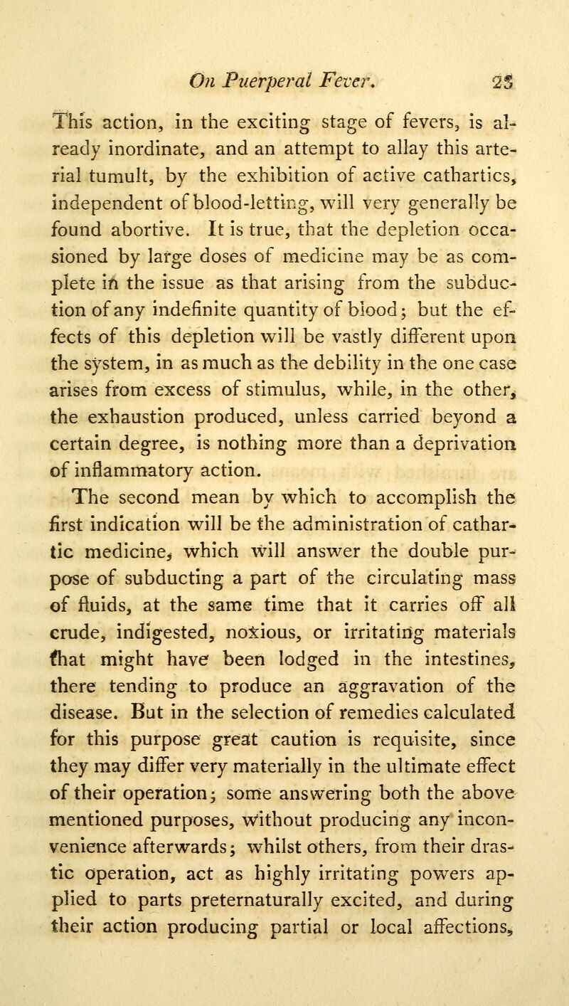 This action, in the exciting stage of fevers, is al- ready inordinate, and an attempt to allay this arte- rial tumult, by the exhibition of active cathartics, independent of blood-letting, will very generally be found abortive. It is true, that the depletion occa- sioned by large doses of medicine may be as com- plete in the issue as that arising from the subdue- tionofany indefinite quantity of blood; but the ef- fects of this depletion will be vastly different upon the system, in as much as the debility in the one case arises from excess of stimulus, while, in the other^ the exhaustion produced, unless carried beyond a certain degree, is nothing more than a deprivation of inflammatory action. The second mean by which to accomplish the first indication will be the administration of cathar- tic medicine* which will answer the double pur- pose of subducting a part of the circulating mass of fluids, at the same time that it carries off all crude, indigested, noxious, or irritating materials fliat might have been lodged in the intestines, there tending to produce an aggravation of the disease. But in the selection of remedies calculated for this purpose great caution is requisite, since they may differ very materially in the ultimate effect of their operation; some answering both the above mentioned purposes, without producing any incon- venience afterwards; whilst others, from their dras- tic operation, act as highly irritating powers ap- plied to parts preternaturally excited, and during their action producing partial or local affections,