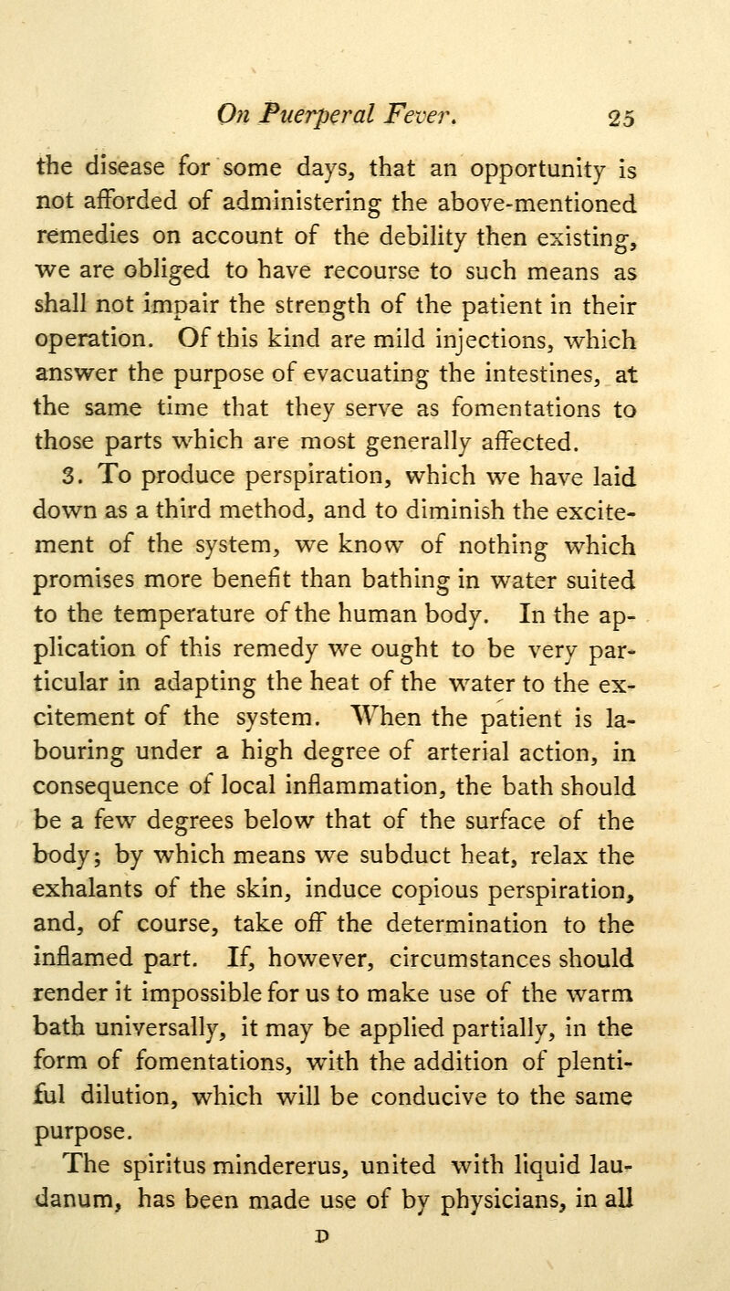 the disease for some days, that an opportunity is not afforded of administering the above-mentioned remedies on account of the debility then existing, we are obliged to have recourse to such means as shall not impair the strength of the patient in their operation. Of this kind are mild injections, which answer the purpose of evacuating the intestines, at the same time that they serve as fomentations to those parts which are most generally affected. 3. To produce perspiration, which we have laid down as a third method, and to diminish the excite- ment of the system, we know of nothing which promises more benefit than bathing in water suited to the temperature of the human body. In the ap- plication of this remedy we ought to be very par- ticular in adapting the heat of the water to the ex- citement of the system. When the patient is la- bouring under a high degree of arterial action, in consequence of local inflammation, the bath should be a few degrees below that of the surface of the body; by which means we subduct heat, relax the exhalants of the skin, induce copious perspiration, and, of course, take off the determination to the inflamed part. If, however, circumstances should render it impossible for us to make use of the warm bath universally, it may be applied partially, in the form of fomentations, with the addition of plenti- ful dilution, which will be conducive to the same purpose. The spiritus mindererus, united with liquid lau- danum, has been made use of by physicians, in all D