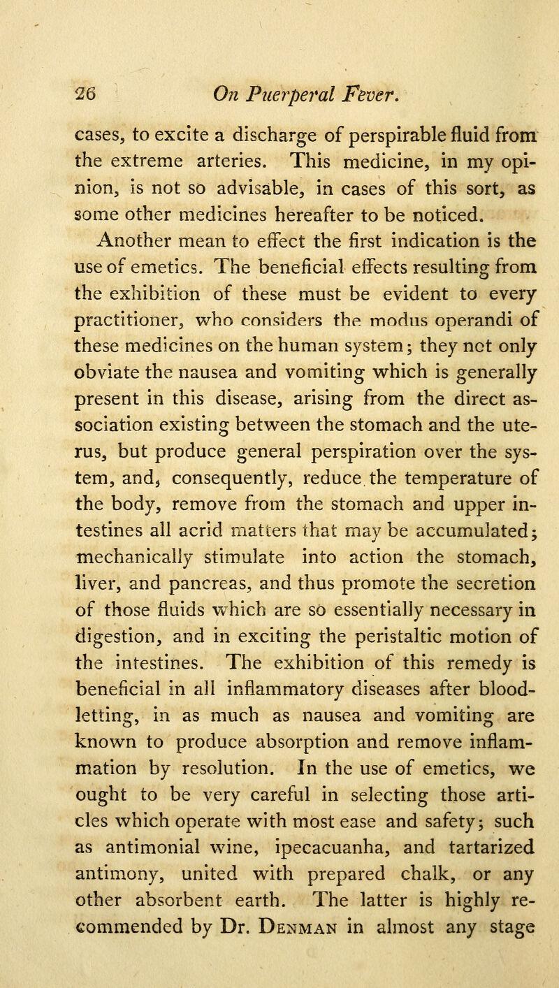 cases, to excite a discharge of perspirable fluid from the extreme arteries. This medicine, in my opi- nion, is not so advisable, in cases of this sort, as some other medicines hereafter to be noticed. Another mean to effect the first indication is the use of emetics. The beneficial effects resulting from the exhibition of these must be evident to every practitioner, who considers the modus operandi of these medicines on the human system; they not only obviate the nausea and vomiting which is generally present in this disease, arising from the direct as- sociation existing between the stomach and the ute- rus, but produce general perspiration over the sys- tem, and, consequently, reduce the temperature of the body, remove from the stomach and upper in- testines all acrid matters that may be accumulated; mechanically stimulate into action the stomach, liver, and pancreas, and thus promote the secretion of those fluids which are so essentially necessary in digestion, and in exciting the peristaltic motion of the intestines. The exhibition of this remedy is beneficial in all inflammatory diseases after blood- letting, in as much as nausea and vomiting are known to produce absorption and remove inflam- mation by resolution. In the use of emetics, we ought to be very careful in selecting those arti- cles which operate with most ease and safety; such as antimonial wine, ipecacuanha, and tartarized antimony, united with prepared chalk, or any other absorbent earth. The latter is highly re- commended by Dr. Denman in almost any stage