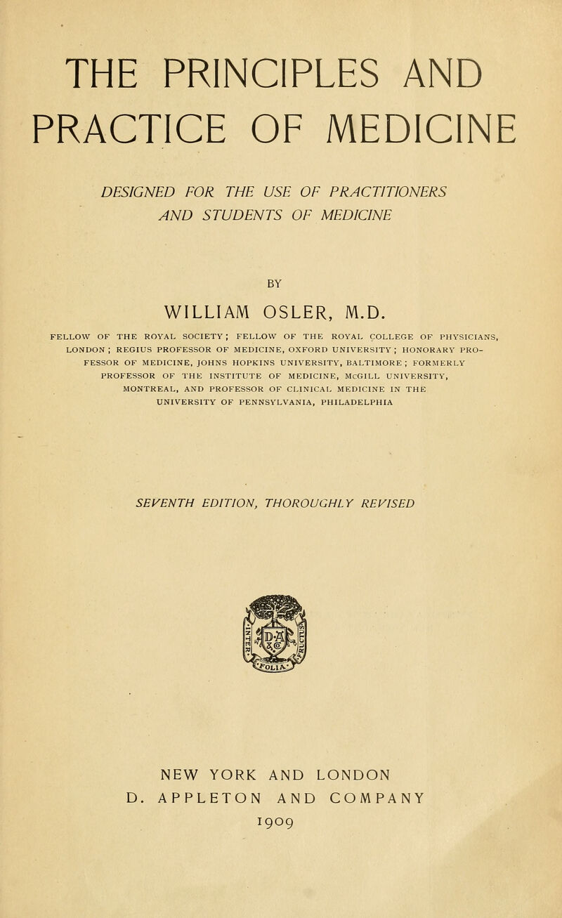 THE PRINCIPLES AND PRACTICE OF MEDICINE DESIGNED FOR THE USE OF PRACTITIONERS AND STUDENTS OF MEDICINE BY WILLIAM OSLER, M.D. FELLOW OF THE ROYAL SOCIETY ; FELLOW OF THE ROYAL COLLEGE OF PHYSICIANS, LONDON; REGIUS PROFESSOR OF MEDICINE, OXFORD UNIVERSITY; HONORARY PRO- FESSOR OF MEDICINE, JOHNS HOPKINS UNIVERSITY, BALTIMORE ; FORMERLY PROFESSOR OF THE INSTITUTE OF MEDICINE, McGILL UNIVERSITY, MONTREAL, AND PROFESSOR OF CLINICAL MEDICINE IN THE UNIVERSITY OF PENNSYLVANIA, PHILADELPHIA SEVENTH EDITION, THOROUGHLY REVISED NEW YORK AND LONDON D. APPLETON AND COMPANY 1909