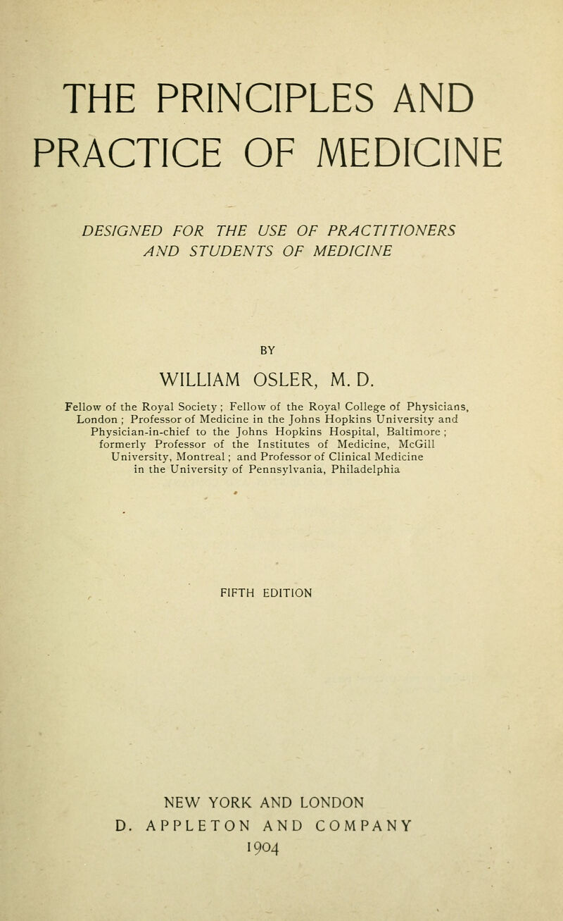 THE PRINCIPLES AND PRACTICE OF MEDICINE DESIGNED FOR THE USE OF PRACTITIONERS AND STUDENTS OF MEDICINE BY WILLIAM OSLER, M. D. Fellow of the Royal Society ; Fellow of the Royal College of Physicians, London ; Professor of Medicine in the Johns Hopkins University and Physician-in-chief to the Johns Hopkins Hospital, Baltimore ; formerly Professor of the Institutes of Medicine, McGill University, Montreal; and Professor of Clinical Medicine in the University of Pennsylvania, Philadelphia FIFTH EDITION NEW YORK AND LONDON D. APPLETON AND COMPANY 1904