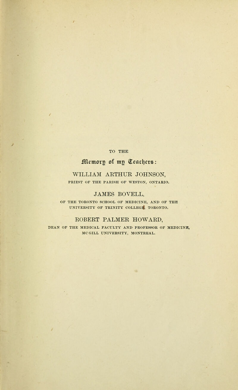 TO THE iHemorg of mu ®eacl)cr0: WILLIAM ARTHUE JOHNSON, PEIEST OF THE PARISH OF WESTON, ONTAEIO. JAMES BOVELL, OF THE TORONTO SCHOOL OF MEDICINE, AND OP THE UNIVERSITY OF TRINITY COLLEG:^, TORONTO. ROBERT PALMER HOWARD, DEAN OF THE MEDICAL FACULTY AND PROFESSOR OF MEDICINE, MCGILL UNIVERSITY, MONTREAL.