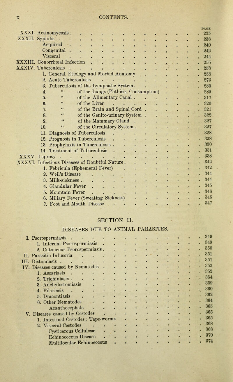 PAGE XXXI. Actinomycosis. . 235 XXXII. Syphilis . 238 Acquired 240 Congenital 242 Visceral 244 XXXIII. Gonorrhoeal Infection 255 XXXIV. Tuberculosis ~ ... 258 1. General Etiology and Morbid Anatomy 258 2. Acute Tuberculosis 273 3. Tuberculosis of the Lymphatic System 280 4. of the Lungs (Phthisis, Consumption) .... 289 5. of the Alimentary Canal 317 6. of the Liver 320 7. of the Brain and Spinal Cord 321 8. of the Genito-urinary System 322 9. of the Mammary Gland 327 10. of the Circulatory System 327 11. Diagnosis of Tuberculosis . . 328 12. Prognosis in Tuberculosis . . . 328 13. Prophylaxis in Tuberculosis 330 14. Treatment of Tuberculosis • 331 XXXV. Leprosy 338 XXXVI. Infectious Diseases of Doubtful Nature 342 1. Febricula (Ephemeral Fever) 342 2. Weil's Disease ... - 344 3. Milk-sickness . . . . ' 344 4. Glandular Fever 345 5. Mountain Fever 346 6. Miliary Fever (Sweating Sickness) 346 7. Foot and Mouth Disease 347 SECTION II. DISEASES DUE TO ANIMAL PARASITES. I. Psorospermiasis 349 1, Internal Psorospermiasis 349 2. Cutaneous Psorospermiasis 350 II. Parasitic Infusoria - 351 in. Distomiasis ^^l IV. Diseases caused by Nematodes 352 1. Ascariasis ^^ 2. Trichiniasis .354 3. Anchylostomiasis 359 4. Filariasis 5. Dracontiasis 360 362 6. Other Nematodes 364 Acanthocephala 365 V. Diseases caused by Cestodes 365 1. Intestinal Cestodes; Tape-worms 365 2. Visceral Cestodes ^^^ Cyaticercus Cellulosae ^^^ Echinococcus Disease 370 Multilocular Echinococcus 374