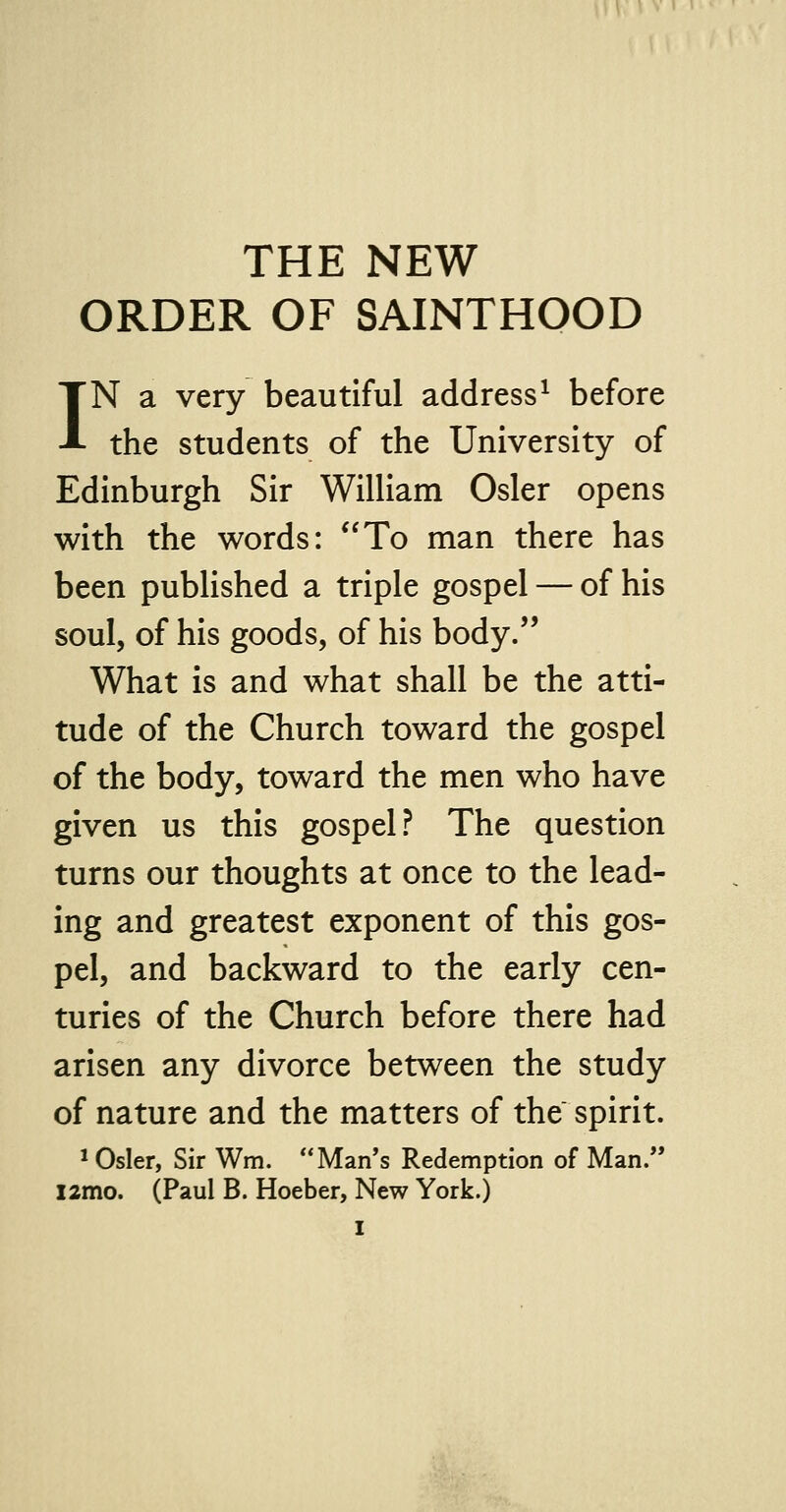ORDER OF SAINTHOOD IN a very beautiful address1 before the students of the University of Edinburgh Sir William Osier opens with the words: To man there has been published a triple gospel — of his soul, of his goods, of his body. What is and what shall be the atti- tude of the Church toward the gospel of the body, toward the men who have given us this gospel? The question turns our thoughts at once to the lead- ing and greatest exponent of this gos- pel, and backward to the early cen- turies of the Church before there had arisen any divorce between the study of nature and the matters of the spirit. 1 Osier, Sir Wm. Man's Redemption of Man. l2mo. (Paul B. Hoeber, New York.)