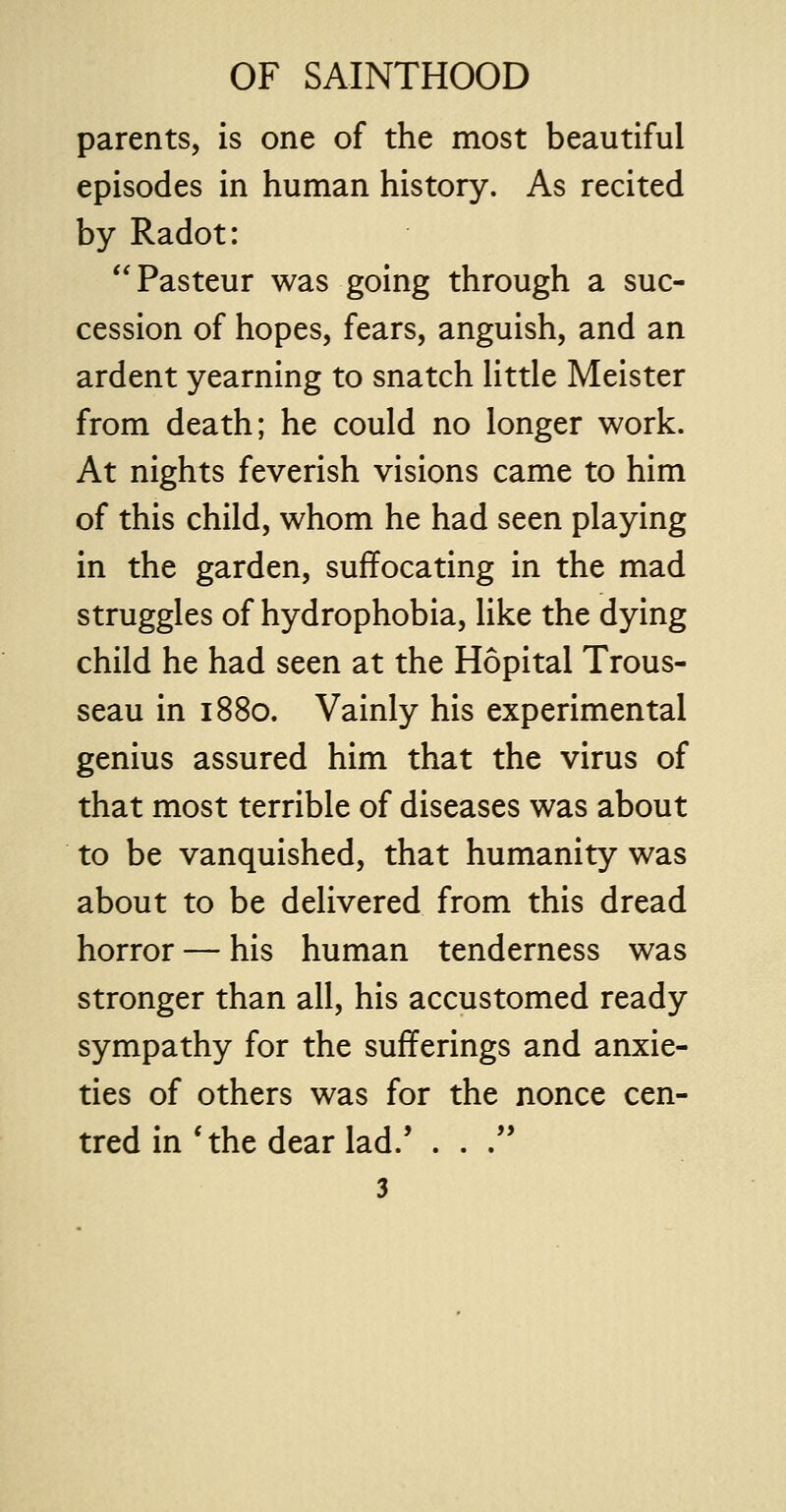 parents, is one of the most beautiful episodes in human history. As recited by Radot: Pasteur was going through a suc- cession of hopes, fears, anguish, and an ardent yearning to snatch little Meister from death; he could no longer work. At nights feverish visions came to him of this child, whom he had seen playing in the garden, suffocating in the mad struggles of hydrophobia, like the dying child he had seen at the Hopital Trous- seau in 1880. Vainly his experimental genius assured him that the virus of that most terrible of diseases was about to be vanquished, that humanity was about to be delivered from this dread horror — his human tenderness was stronger than all, his accustomed ready sympathy for the sufferings and anxie- ties of others was for the nonce cen- tred in 'the dear lad/ . . .
