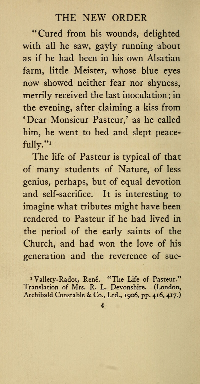 Cured from his wounds, delighted with all he saw, gayly running about as if he had been in his own Alsatian farm, little Meister, whose blue eyes now showed neither fear nor shyness, merrily received the last inoculation; in the evening, after claiming a kiss from 'Dear Monsieur Pasteur/ as he called him, he went to bed and slept peace- fully/'1 The life of Pasteur is typical of that of many students of Nature, of less genius, perhaps, but of equal devotion and self-sacrifice. It is interesting to imagine what tributes might have been rendered to Pasteur if he had lived in the period of the early saints of the Church, and had won the love of his generation and the reverence of suc- 1 Vallery-Radot, Rene. The Life of Pasteur. Translation of Mrs. R. L. Devonshire. (London, Archibald Constable & Co., Ltd., 1906, pp. 416,417.)