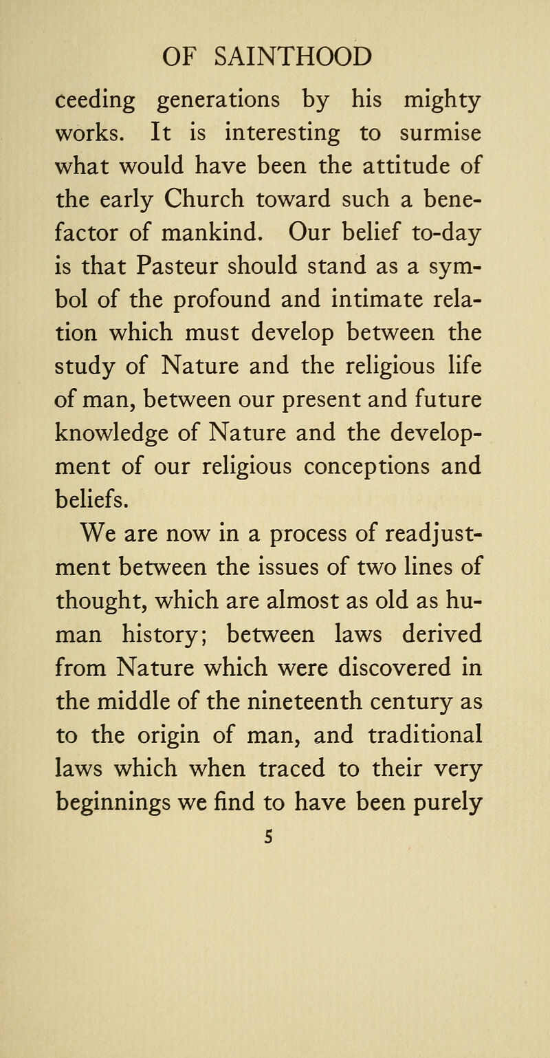ceeding generations by his mighty works. It is interesting to surmise what would have been the attitude of the early Church toward such a bene- factor of mankind. Our belief to-day is that Pasteur should stand as a sym- bol of the profound and intimate rela- tion which must develop between the study of Nature and the religious life of man, between our present and future knowledge of Nature and the develop- ment of our religious conceptions and beliefs. We are now in a process of readjust- ment between the issues of two lines of thought, which are almost as old as hu- man history; between laws derived from Nature which were discovered in the middle of the nineteenth century as to the origin of man, and traditional laws which when traced to their very beginnings we find to have been purely s