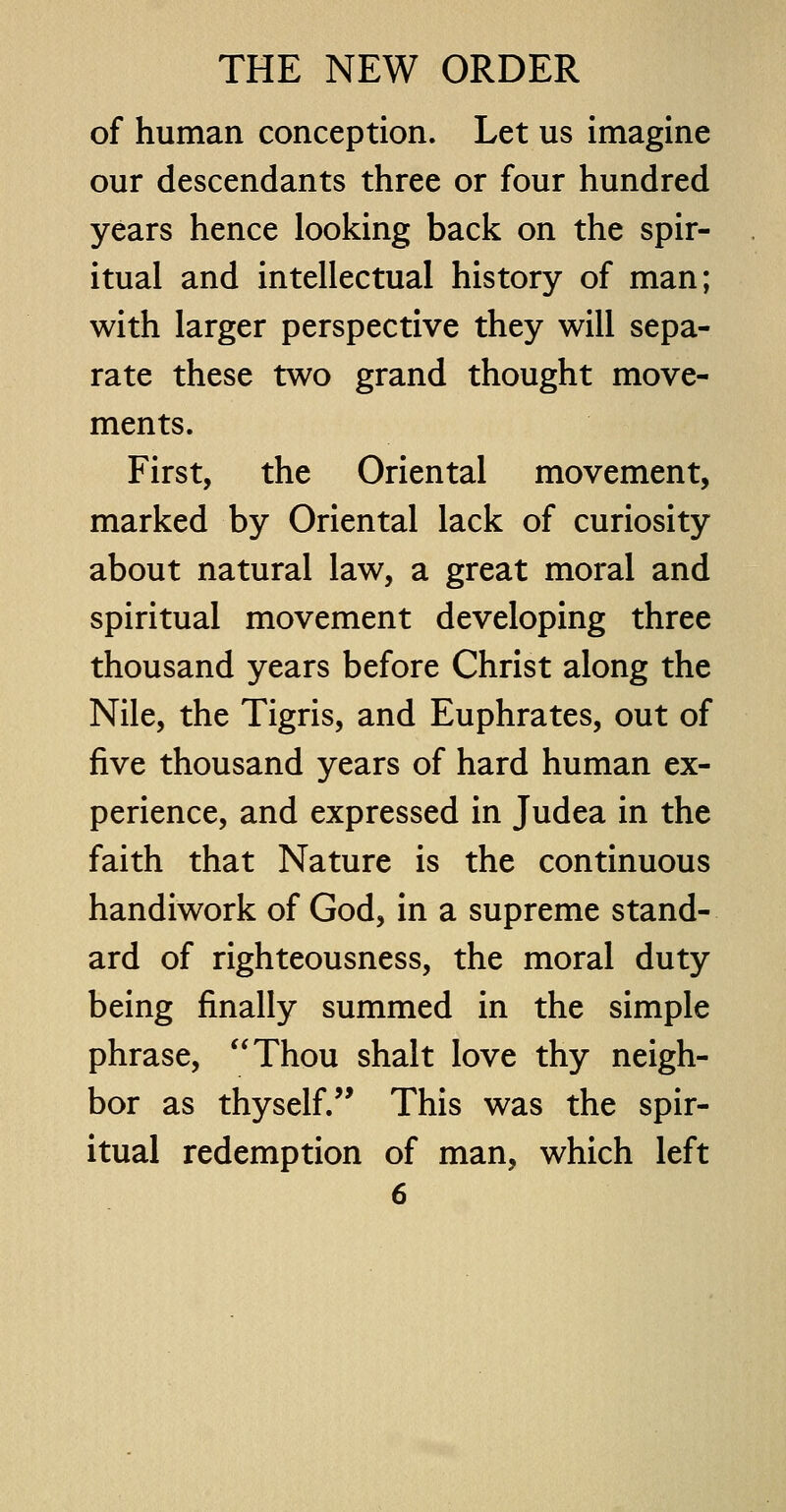 of human conception. Let us imagine our descendants three or four hundred years hence looking back on the spir- itual and intellectual history of man; with larger perspective they will sepa- rate these two grand thought move- ments. First, the Oriental movement, marked by Oriental lack of curiosity about natural law, a great moral and spiritual movement developing three thousand years before Christ along the Nile, the Tigris, and Euphrates, out of five thousand years of hard human ex- perience, and expressed in Judea in the faith that Nature is the continuous handiwork of God, in a supreme stand- ard of righteousness, the moral duty being finally summed in the simple phrase, Thou shalt love thy neigh- bor as thyself. This was the spir- itual redemption of man, which left