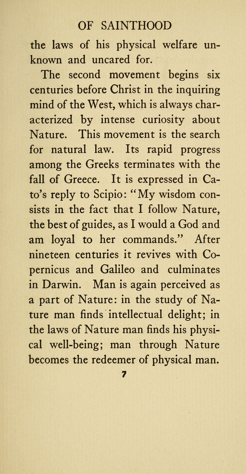 the laws of his physical welfare un- known and uncared for. The second movement begins six centuries before Christ in the inquiring mind of the West, which is always char- acterized by intense curiosity about Nature. This movement is the search for natural law. Its rapid progress among the Greeks terminates with the fall of Greece. It is expressed in Ca- to's reply to Scipio: My wisdom con- sists in the fact that I follow Nature, the best of guides, as I would a God and am loyal to her commands/' After nineteen centuries it revives with Co- pernicus and Galileo and culminates in Darwin. Man is again perceived as a part of Nature: in the study of Na- ture man finds intellectual delight; in the laws of Nature man finds his physi- cal well-being; man through Nature becomes the redeemer of physical man.
