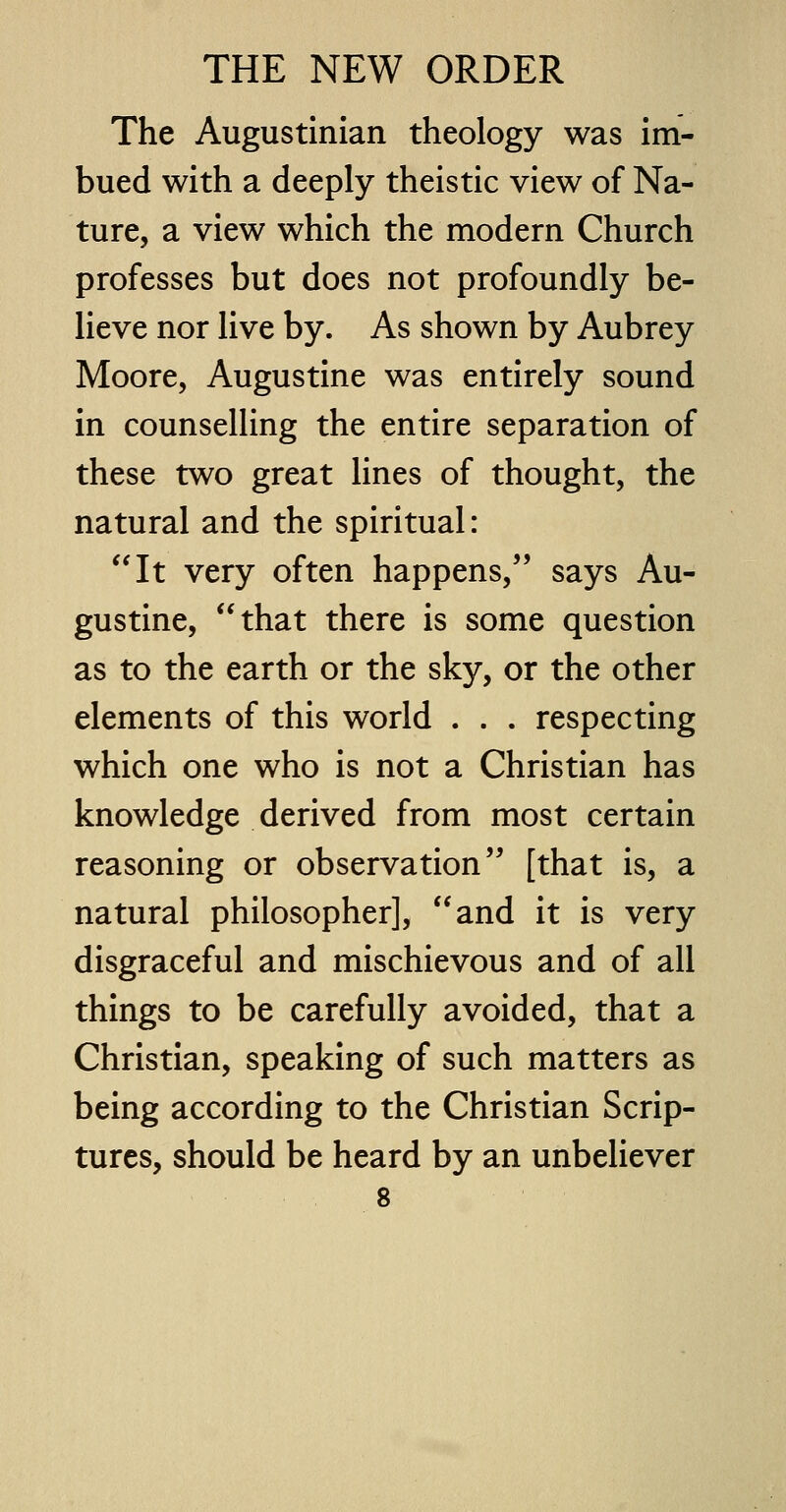 The Augustinian theology was im- bued with a deeply theistic view of Na- ture, a view which the modern Church professes but does not profoundly be- lieve nor live by. As shown by Aubrey Moore, Augustine was entirely sound in counselling the entire separation of these two great lines of thought, the natural and the spiritual: It very often happens, says Au- gustine, that there is some question as to the earth or the sky, or the other elements of this world . . . respecting which one who is not a Christian has knowledge derived from most certain reasoning or observation [that is, a natural philosopher], and it is very disgraceful and mischievous and of all things to be carefully avoided, that a Christian, speaking of such matters as being according to the Christian Scrip- tures, should be heard by an unbeliever