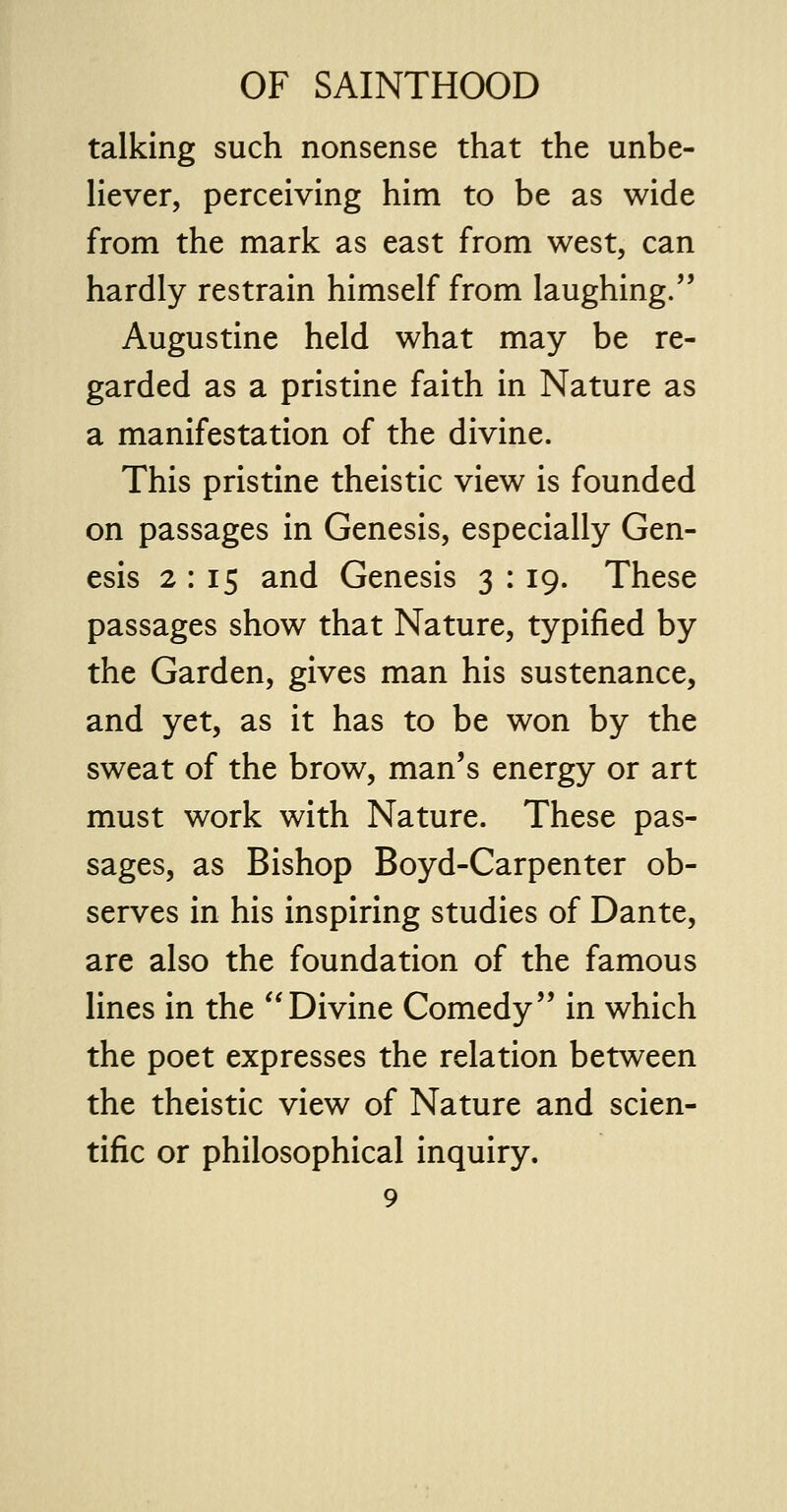 talking such nonsense that the unbe- liever, perceiving him to be as wide from the mark as east from west, can hardly restrain himself from laughing. Augustine held what may be re- garded as a pristine faith in Nature as a manifestation of the divine. This pristine theistic view is founded on passages in Genesis, especially Gen- esis 2 : 15 and Genesis 3 : 19. These passages show that Nature, typified by the Garden, gives man his sustenance, and yet, as it has to be won by the sweat of the brow, man's energy or art must work with Nature. These pas- sages, as Bishop Boyd-Carpenter ob- serves in his inspiring studies of Dante, are also the foundation of the famous lines in the Divine Comedy in which the poet expresses the relation between the theistic view of Nature and scien- tific or philosophical inquiry.