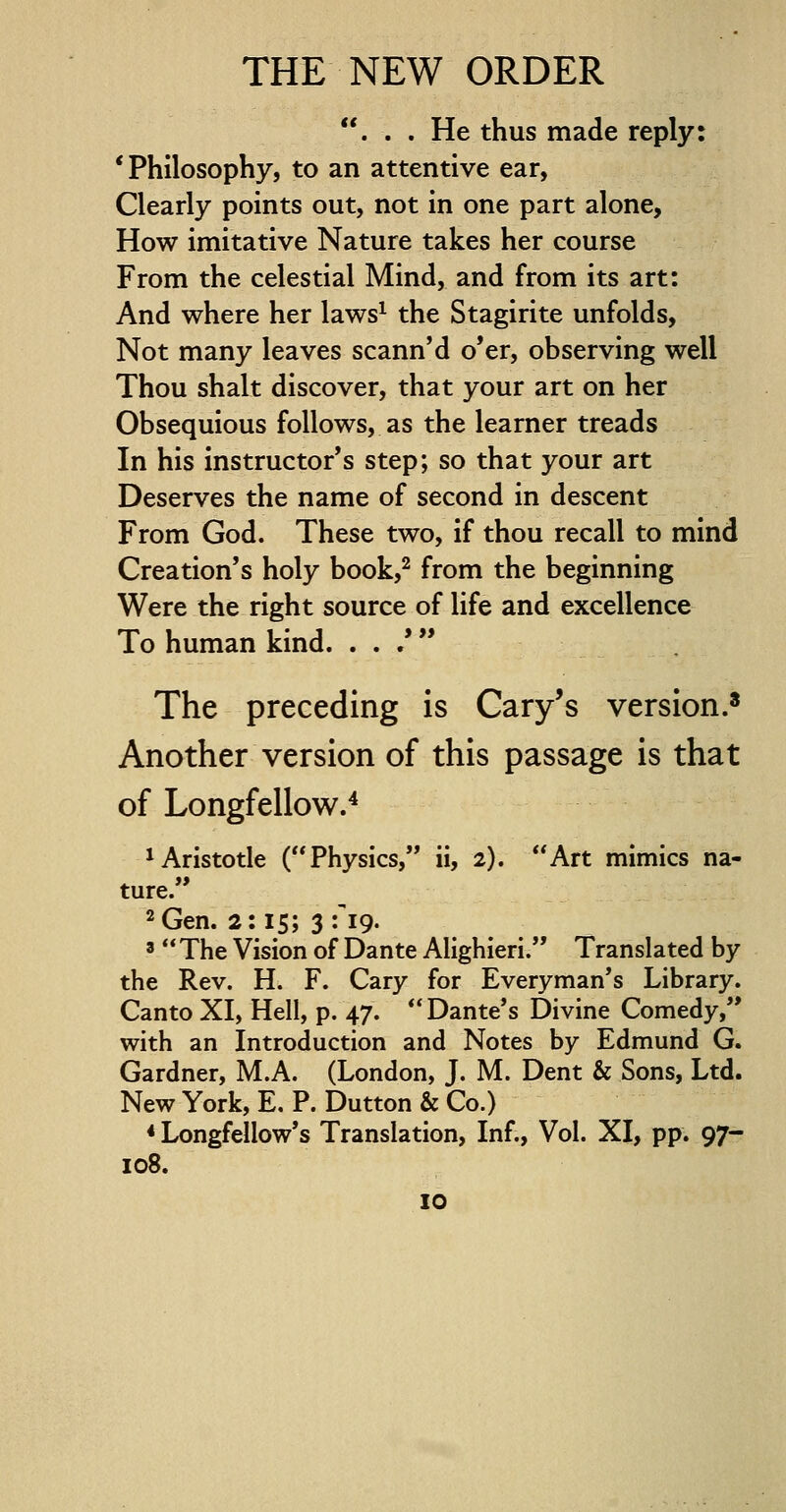 ... He thus made reply: 'Philosophy, to an attentive ear, Clearly points out, not in one part alone, How imitative Nature takes her course From the celestial Mind, and from its art: And where her laws1 the Stagirite unfolds, Not many leaves scann'd o'er, observing well Thou shalt discover, that your art on her Obsequious follows, as the learner treads In his instructor's step; so that your art Deserves the name of second in descent From God. These two, if thou recall to mind Creation's holy book,2 from the beginning Were the right source of life and excellence To human kind. . . /  The preceding is Cary's version.8 Another version of this passage is that of Longfellow.4 Aristotle (Physics, ii, 2). Art mimics na- ture. 2 Gen. 2:15; 3 fig. 3  The Vision of Dante Alighieri. Translated by the Rev. H. F. Cary for Everyman's Library. Canto XI, Hell, p. 47. Dante's Divine Comedy, with an Introduction and Notes by Edmund G. Gardner, M.A. (London, J. M. Dent & Sons, Ltd. New York, E. P. Dutton & Co.) * Longfellow's Translation, Inf., Vol. XI, pp. 97- 108.