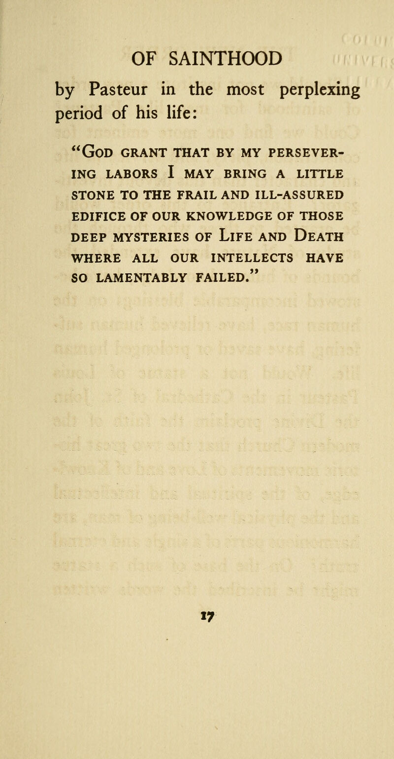 by Pasteur in the most perplexing period of his life: God grant that by my persever- ing LABORS I MAY BRING A LITTLE STONE TO THE FRAIL AND ILL-ASSURED EDIFICE OF OUR KNOWLEDGE OF THOSE DEEP MYSTERIES OF LlFE AND DEATH WHERE ALL OUR INTELLECTS HAVE SO LAMENTABLY FAILED.
