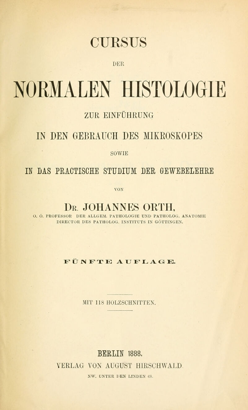 CURSUS DER NOEMALEN HISTOLOGIE ZUR EINFÜHRUNG IN DEN GEBEAÜCH DES MIKEOSXOPES SOWIE IN DAS PRACTISCHE STUBITJM DER &EWEBELEHRE VON Dr JOHANNES ORTH, O. O. PROFESSOR DER ALLGEM. PATHOLOGIE UND PATHOLOG. ANATOMIE DIRECTOR DES PATHOLOG. INSTITUTS IN GÖTTINGEN. FUJNFTE AUFLAG-E. MIT 118 HOLZSCHNITTEN. BERLIN 1888. VERLAG VON AUGUST HIRSCH WALD. NW. UNTER DEN LINDEN G8.