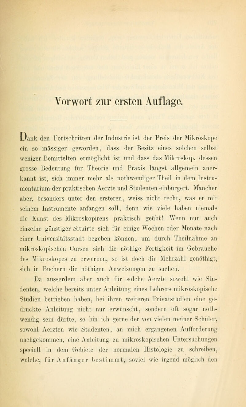 Vorwort zur ersten Auflage. JJank den Fortschritten der Industrie ist der Preis der Mikroskope ein so massiger geworden, dass der Besitz eines solchen selbst weniger Bemittelten ermöglicht ist und dass das Mikroskop, dessen grosse Bedeutung für Theorie und Praxis längst allgemein aner- kannt ist, sich immer mehr als nothwendiger Theil in dem Instru- mentarium der praktischen Aerzte und Studenten einbürgert. Äfancher aber, besonders unter den ersteren, weiss nicht recht, was er mit seinem Instrumente anfangen soll, denn wie viele haben niemals die Kunst des Mikroskopirens praktisch geübt! Wenn nun auch einzelne günstiger Situirte sich für einige Wochen oder Monate nach einer Universitätsstadt begeben können, um durch Theilnahme an mikroskopischen Cursen sich die nöthige Fertigkeit im Gebrauche des Mikroskopes zu erwerben, so ist doch die Mehrzahl genöthigt, sich in Büchern die nöthigen Anweisungen zu suchen. Da ausserdem aber auch für solche Aerzte sowohl wie Stu- denten, welche bereits unter Anleitung eines Lehrers mikroskopische Studien betrieben haben, bei ihren weiteren Privatstudien eine ge- druckte Anleitung nicht nur erwünscht, sondern oft sogar noth- wendig sein dürfte, so bin ich gerne der von vielen meiner Schüler, sowohl Aerzten wie Studenten, an mich ergangenen Aufforderung nachgekommen, eine Anleitung zu miltroskopischen Untersuchungen speciell in dem Gebiete der normalen Histologie zu schreiben, welche, für Anfänger bestimmt, soviel wie irgend inögiich den