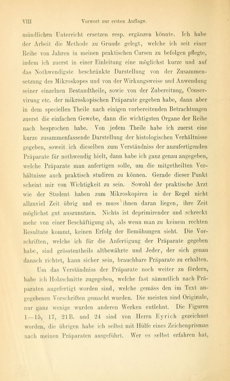 mündlichen Unterricht ersetzen resp. ergänzen könnte. loh habe der Arbeit die Methode zu Grunde gelegt, welche ich seit einer Keihe von Jahren in meinen praktischen Cursen zu befolgen pflegte, indem ich zuerst in einer Einleitung eine möglichst kurze und auf das Nothwendigste beschränkte Darstellung von der Zusammen- setzung des Mikroskopes und von der Wirkungsweise und Anwendung seiner einzelnen Bestandtheile, sowie von der Zubereitung, Conser- virung etc. der mikroskopischen Präparate gegeben habe, dann aber in dem speciellen Theile nach einigen vorbereitenden Betrachtungen zuerst die einfachen Gewebe, dann die wichtigsten Organe der Reihe nach besprochen habe. Von jedem Theile habe ich zuerst eine kurze zusammenfassende Darstellung der histologischen Verhältnisse gegeben, soweit ich dieselben zum Verständniss der anzufertigenden Präparate für nothwendig hielt, dann habe ich ganz genau angegeben, welche Präparate man anfertigen solle, um die mitgetheilten Ver- hältnisse auch praktisch studiren zu können. Gerade dieser Punkt scheint mir von Wichtigkeit zu sein. Sowohl der praktische Arzt Avie der Student haben zum Mikroskopiren in der Regel nicht allzuviel Zeit übrig und es muss ihnen daran liegen, ihre Zeit möglichst gut auszunutzen. Nichts ist deprimirender und schreckt mehr von einer Beschäftigung ab, als wenn man zu keinem rechten Resultate kommt, keinen Erfolg der Bemühungen sieht. Die Vor- schriften, welche ich für die Anfertigung der Präparate gegeben habe, sind grösstentheils altbewährte und Jeder, der sich genau danach richtet, kann sicher sein, brauchbare Präparate zu erhalten. Um das Verständniss der Präparate noch weiter zu fördern, habe ich Holzschnitte zugegeben, welche fast sämmtlich nach Prä- paraten angefertigt worden sind, welche gemäss den im Text an- gegebenen Vorschriften gemacht wurden. Die meisten sind Originale, nur ganz wenige wurden anderen Werken entlehnt. Die Figuren 1_15^ 17^ 21B. und 24 sind von Herrn Eyrich gezeichnet worden, die übrigen habe ich selbst mit Hülfe eines Zeichenprismas nach meinen Präparaten ausgeführt. Wer es selbst erfahren hat.