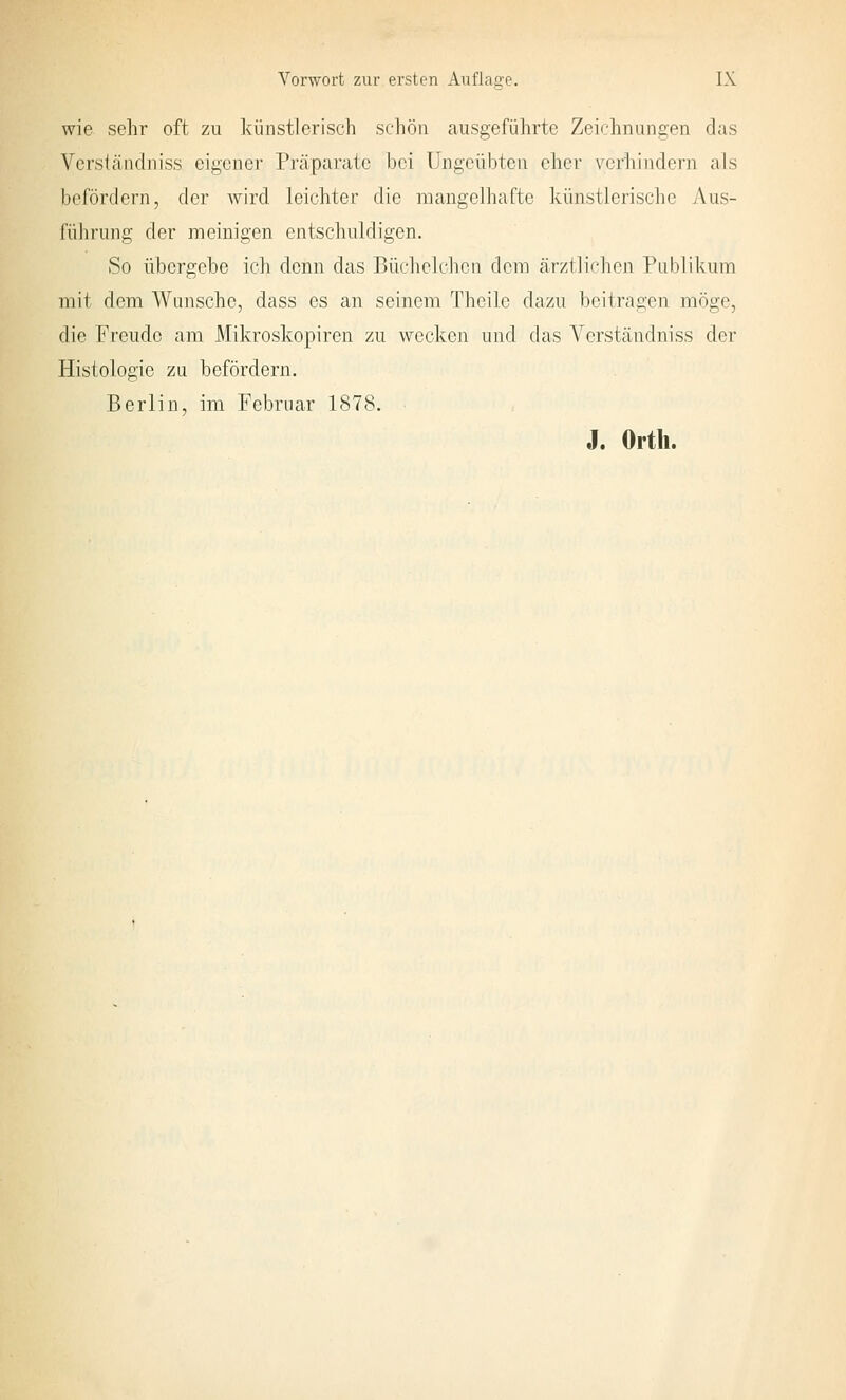 wie sehr oft zu künstlerisch schön ausgeführte Zeichnungen das Verständniss eigener Präparate bei Ungeübten eher verhindern als befördern, der wird leichter die mangelhafte künstlerische Aus- führung der meinigen entschuldigen. So übergebe ich denn das Büchclchcn dem ärztliflien Publikum mit dem Wunsche, dass es an seinem Theile dazu beitragen möge, die Freude am Mikroskopiren zu wecken und das A^erständniss der Histologie zu befördern. Berlin, im Februar 1878. J. Orth.