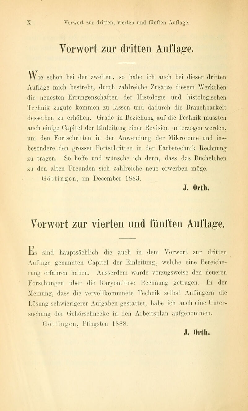 Vorwort zur dritten Auflage. Wie schon bei der zweiten, so habe ich auch bei dieser dritten Auflage mich bestrebt, durch zahlreiche Zusätze diesem Werkchen die neuesten Errungenschaften der Histologie und histologischen Technik zugute kommen zu lassen und dadurch die Brauchbarkeit desselben zu erhöhen. Grade in Beziehung auf die Technik mussten auch einige Capitel der Einleitung einer Revision unterzogen werden, um den Fortschritten in der Anwendung der Mikrotome und ins- besondere den grossen Fortschritten in der Färbetechnik Rechnung zu tragen. So hoffe und wünsche ich denn, dass das Büchelchen zu den alten Freunden sich zahlreiche neue erworben möge. Göttingen, im December 1883. J. Orth. Vorwort zur vierten und fimften Auflage. his sind hauptsächlich die auch in dem Vorwort zur dritten Auflage genannten Capitel der Einleitung, welche eine Bereiche- rung erfahren haben. Ausserdem wurde vorzugsweise den neueren l>)rschiingon über die Karyomitose Rechnung getragen. In der Meinung, dass die vervollkommnete Technik selbst Anfängern die Lösung schwierigerer Aufgaben gestattet, habe ich auch eine Unter- suchung der Gehörschnecke in den Arbeitsplan aufgenommen. Göttingen, Pfingsten 1888. ,). Orth.