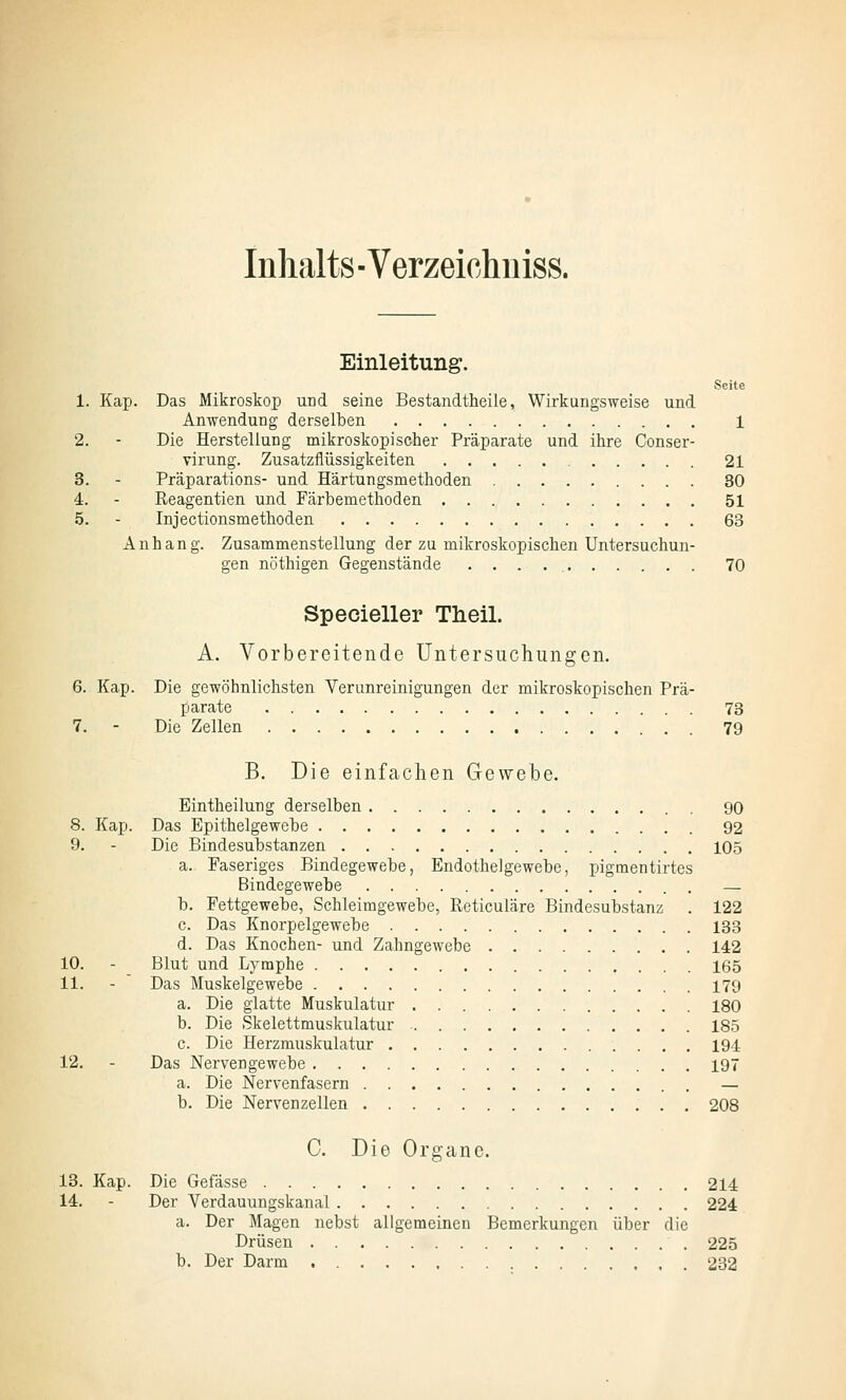 Inhalts - Verzeichuiss. Einleitung. Seite 1. Kap. Das Mikroskop und seine Bestandtheile, Wirkungsweise und Anwendung derselben 1 2. - Die Herstellung mikroskopischer Präparate und ihre Conser- virung. Zusatzflüssigkeiten 21 3. - Präparations- und Härtungsmethoden 30 4. - Reagentien und Färbemethoden 51 5. - Injectionsmetlioden 63 Anhang. Zusammenstellung der zu mikroskopischen Untersuchun- gen nöthigen Gegenstände 70 Specieller Theil. A. Vorbereitende Untersuchungen. 6. Kap. Die gewöhnlichsten Verunreinigungen der mikroskopischen Prä- parate 73 7. - Die Zellen 79 B. Die einfachen Gewebe. Eintheilung derselben 90 8. Kap. Das Epithelgewebe 92 9. - Die Bindesubstanzen 105 a. Faseriges Bindegewebe, Endothelgewebe, jjigmentirtes Bindegewebe — b. Fettgewebe, Schleimgewebe, Reticuläre Bindesubstanz . 122 c. Das Knorpelgewebe 133 d. Das Knochen- und Zahngewebe 142 10. - Blut und Lymphe 165 11. - Das Muskelgewebe 179 a. Die glatte Muskulatur 180 b. Die Skelettmuskulatur 185 c. Die Herzniuskulatur 194 12. - Das Nervengewebe 197 a. Die Nervenfasern — b. Die Nervenzellen 208 C. Die Organe. 13. Kap. Die Gefässe 214 14. - Der Verdauungskanal 224 a. Der Magen nebst allgemeinen Bemerkungen über die Drüsen 225 b. Der Darm 232
