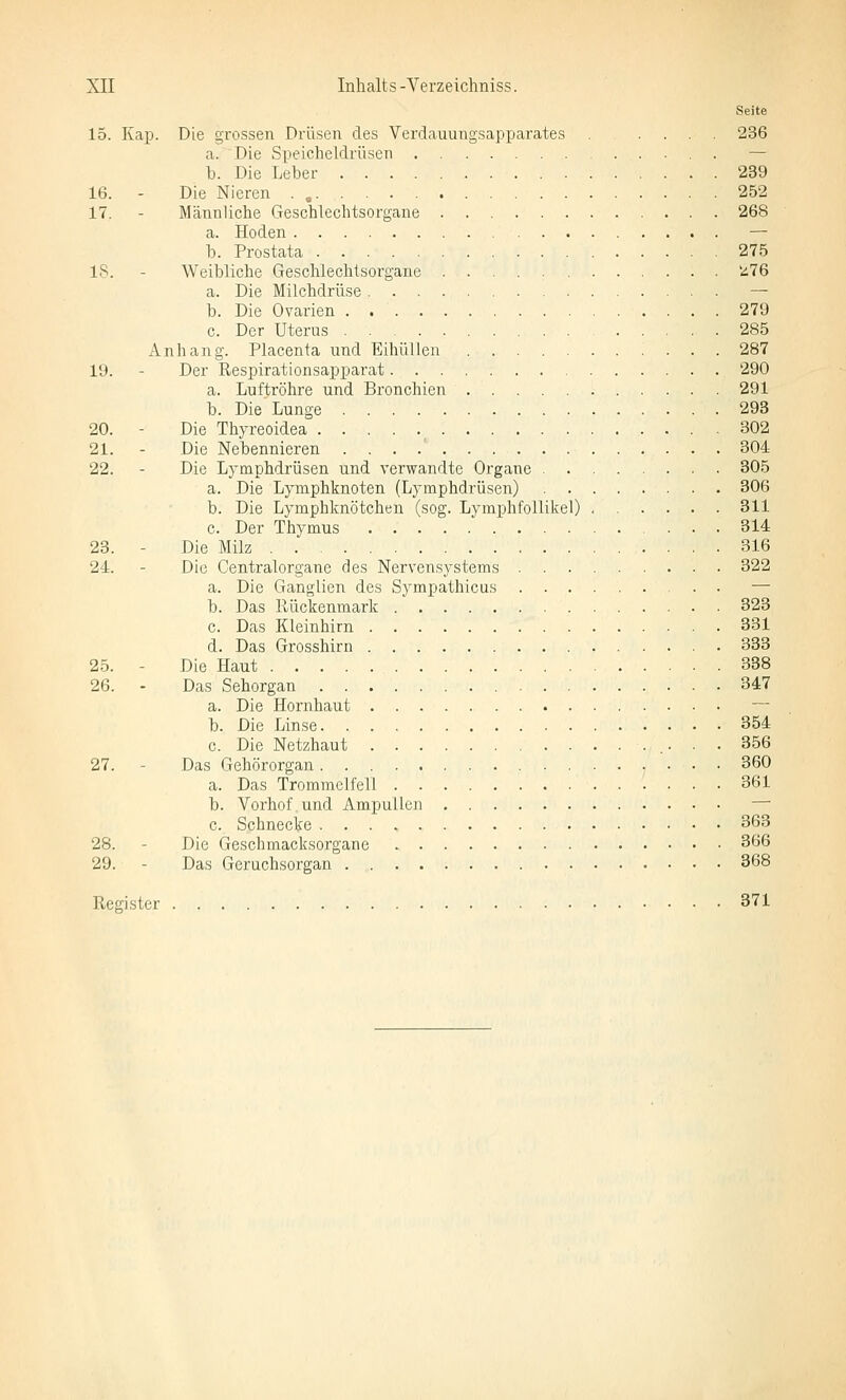 Seite 15. Kap. Die grossen Drüsen des Verdauungsapparates .... 236 a. Die Speicheldrüsen — b. Die Leber 239 16. - Die Nieren . , 252 17. - Männliche Geschlechtsorgane 268 a. Hoden — b. Prostata 275 18. - Weibliche Geschlechtsorgane ü76 a. Die Milchdrüse — b. Die Ovarien 279 c. Der Uterus 285 Anhang. Placenta und Eihüllen 287 19. - Der Respirationsapparat 290 a. Luftröhre und Bronchien 291 b. Die Lunge 293 20. - Die Thyreoidea ^ 802 21. - Die Nebennieren . . . .' 304 22. - Die Lymphdrüsen und verwandte Organe 305 a. Die Lymphknoten (Lymphdrüsen) 306 b. Die Lymphknötchen (sog. Lymphfollikel) 311 c. Der Thymus 314 23. - Die Milz 316 24. - Die Centralorgane des Nervensystems 322 a. Die Ganglien des Sympathicus — b. Das Rückenmark 323 c. Das Kleinhirn 331 d. Das Grosshirn 333 25. - Die Haut 338 26. - Das Sehorgan 347 a. Die Hornhaut — b. Die Linse 354 c. Die Netzhaut 356 27. - Das Gehörorgan 360 a. Das Trommelfell 361 b. Vorhof und Ampullen — c. Schnecke 363 28. - Die Geschmacksorgane 366 29. - Das Geruchsorgan 368 Register 371