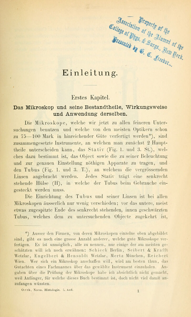 Einleitung. Erstes Kapitel. Das Mikroskop und seine Bestandtheile, Wirkungsweise und Anwendung derselben. Die Mikroskope, welche wir jetzt zu allen feineren Unter- suchungen benutzen und welche von den meisten Optikern schon zu 75—100 Mark in hinreichender Güte verfertigt werden*), sind zusammengesetzte Instrumente, an welchen man zunächst 2 Haupt- theile unterscheiden kann, das Stativ (Fig. 1. und 3. St.), Avel- ches dazu bestimmt ist, das Übject sowie die zu seiner Beleuchtung und zur genauen Einstellung nöthigen Apparate zu tragen, und den Tubus (Fig. 1. und 3. T.), an welchem die vergrössernden Linsen angebracht werden. Jedes Stativ trägt eine senkreclit stehende Hülse (H), in welche der Tubus beim Gebrauche ein- gesteckt werden muss. Die Einrichtung des Tubus und seiner Linsen ist bei allen Mikroskopen äusserlich nur wenig A^erschieden; vor das untere, meist etwas zugespitzte Ende des senkrecht stehenden, innen geschwärzten Tubus, welches dem zu untersuchenden Objecte zugekehrt ist. *) Ausser den Fmnen, von deren Mikroskopen einzelne oben abgebildet sind, gibt es noch eine grosse Anzahl anderer, welche gute Mikroskope ver- fertigen. Es ist unmöglich, alle zu nennen, nur einige der am meisten ge- schätzten will ich noch erwähnen: Schieck Berlin. Seibert & Kr äfft ^Vetzlar, Engelbert dt Hensoldt Wetzlar. Mertz München, Reichert Wien. Wer sich ein Mikroskop anschaH'en will, wird am besten thun. das Gutachten eines Fachmannes über das gewälilie Instrument einzuholen. An- gaben über die Prüfung der Mikroskope habe ich absichtlich nicht gemacht, weil Anfänger, für welche dieses Buch bestinunt ist, doch nicht viel damit an- zufangen wüssten. Orth, Xonn. Histologie, ö. Aiill. -i