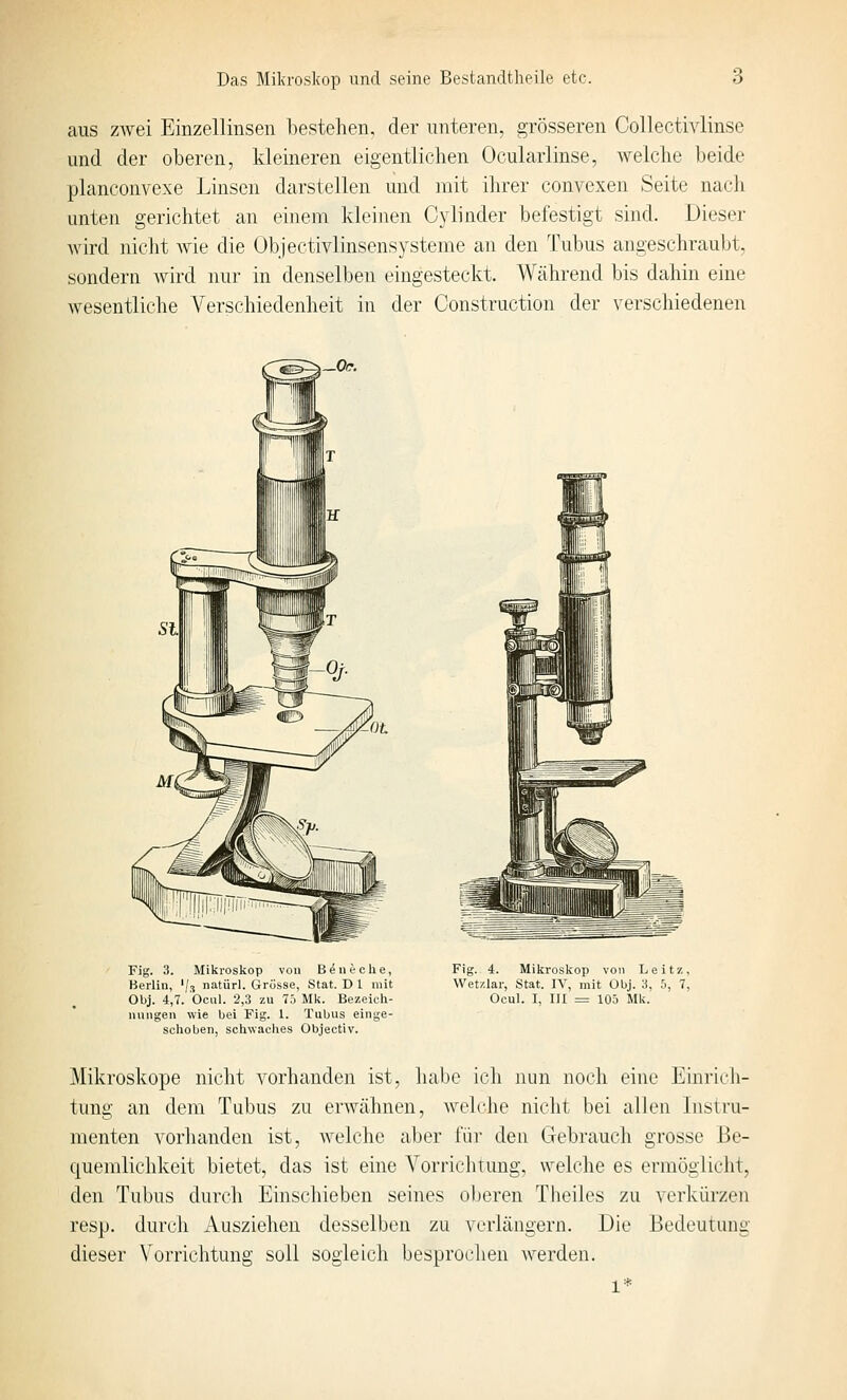 aus 7Avei Einzellinsen bestehen, der unteren, grösseren Collectivlinse und der oberen, kleineren eigentlichen Ocularlinse, welche beide planconvexe Linsen darstellen und mit ihrer convexen Seite nach unten gerichtet an einem kleinen Cylinder befestigt sind. Dieser wird nicht wie die Objectivlinsensysteme an den Tubus angeschraubt, sondern wird nur in denselben eingesteckt. Während bis dahin eine wesentliche Verschiedenheit in der Construction der verschiedenen Fig. 3. Mikroskop von Bauteile, Berlin, '/.i natiirl. Grösse, Stat. D 1 mit Obj. 4,7. beul. 2,3 zu 75 Mk. Bezeich- nungen wie bei Fig. 1. Tubus einge- schoben, sehwaches Objectiv. Fig. 4. Mikroskop vom Leitz, Wetzlar, Stat. IV, mit Ubj. 3, b, 7, Ocul. I, III = 105 Mk. Mikroskope nicht vorhanden ist, habe ich nun noch eine Einrich- tung an dem Tubus zu erwähnen, welche nicht bei allen Instru- menten vorhanden ist, welche aber für den Gebrauch grosse Be- quemlichkeit bietet, das ist eine Vorrichtung, welche es ermöglicht, den Tubus durch Einschieben seines oberen Theiles zu verkürzen resp. durch Ausziehen desselben zu verlängern. Die Bedeutung dieser Vorrichtung soll sogleich besprochen werden.