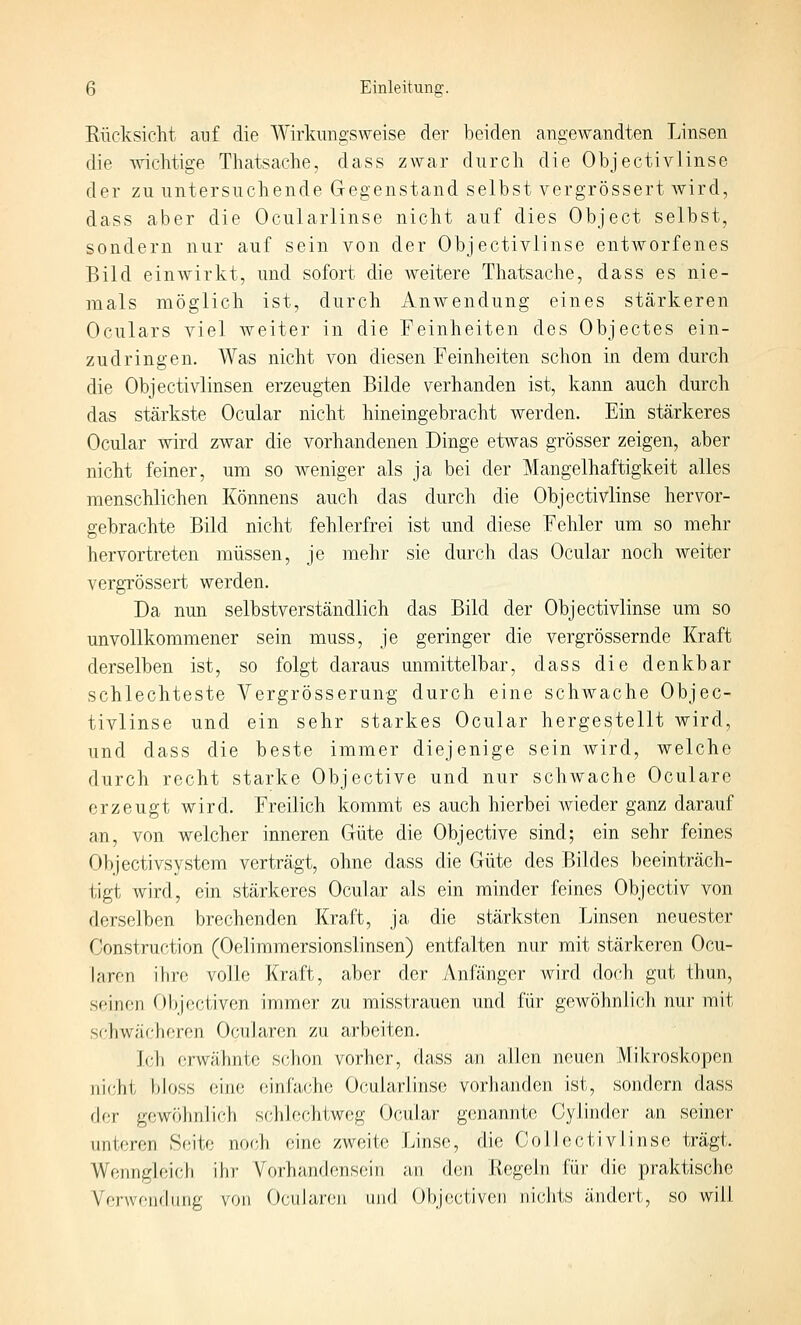Rücksicht auf die Wirkungsweise der beiden angewandten Linsen die wichtige Thatsache, dass zwar dnrch die Objectivlinse der zu untersuchende Gegenstand selbst vergrössert wird, dass aber die Ocularlinse nicht auf dies Object selbst, sondern nur auf sein von der Objectivlinse entworfenes Bild einwirkt, und sofort die weitere Thatsache, dass es nie- mals möglich ist, durch Anwendung eines stärkeren Oculars viel weiter in die Feinheiten des Objectes ein- zudringen. Was nicht von diesen Feinheiten schon in dem durch die Objectivlinsen erzeugten Bilde verbanden ist, kann auch durch das stärkste Ocular nicht hineingebracht werden. Ein stärkeres Ocular wird zwar die vorhandenen Dinge etwas grösser zeigen, aber nicht feiner, um so weniger als ja bei der Mangelhaftigkeit alles menschlichen Könnens auch das durch die Objectivlinse hervor- gebrachte Bild nicht fehlerfrei ist und diese Fehler um so mehr hervortreten müssen, je mehr sie durch das Ocular noch weiter vergrössert werden. Da nun selbstverständlich das Bild der Objectivlinse um so unvollkommener sein muss, je geringer die vergrössernde Kraft derselben ist, so folgt daraus unmittelbar, dass die denkbar schlechteste Vergrösserung durch eine schwache Objec- tivlinse und ein sehr starkes Ocular hergestellt wird, und dass die beste immer diejenige sein wird, welche durch recht starke Objective und nur schwache Oculare erzeugt wird. Freilich kommt es auch hierbei wieder ganz darauf an, von welcher inneren Güte die Objective sind; ein sehr feines Objectivsystem verträgt, ohne dass die Güte des Bildes beeinträch- tigt wird, ein stärkeres Ocular als ein minder feines Objcctiv von derselben brechenden Kraft, ja die stärksten Linsen neuester Construction (Oelimmersionslinsen) entfalten nur mit stärkeren Ocu- laren ihre volle Kraft, aber der Anfänger wird doch gut thun, seinen Objectiven immer zu misstrauen und für gewöhnlich nur mit schwächeren Ocularen zu arbeiten. Icli erwähnlx) schon vorher, dass an allen neuen Mikroskopen jiiclil Idoss eine einfache Ocularlinse vorJianden ist, sondern dass der gewöhnlich schlechtweg Ocular genannte Gylinder an seiner unteren Seite noch eine zweite Linse, die ColJectivlinse trägt. Wenngleich ihr Vorhandensein an den Regeln für die praktische Verwendung von OcuJaren und Objectiven nichts ändert, so will