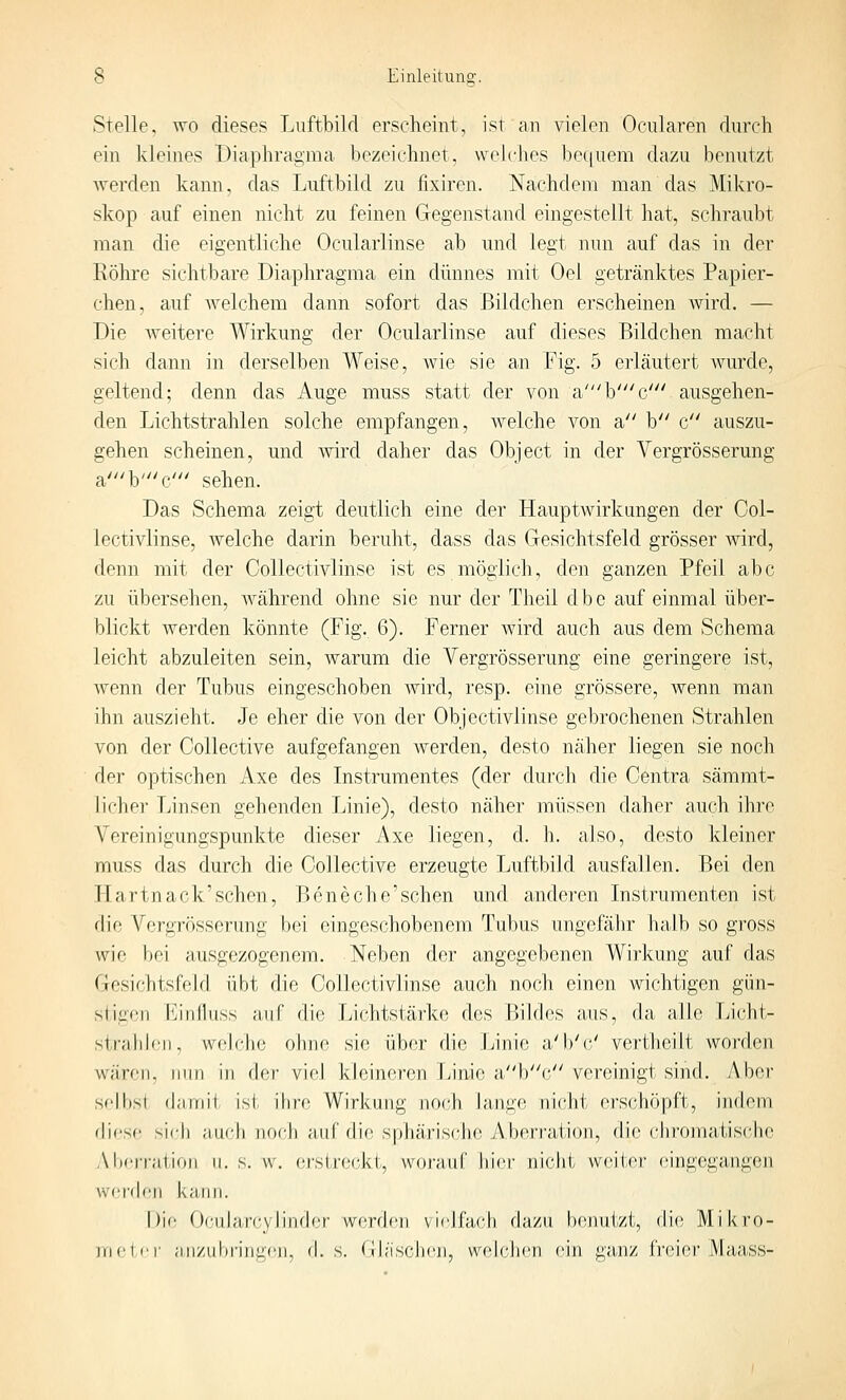 Stelle, wo dieses Luftbild erscheint, ist an vielen Ocularen durch ein kleines Diaphragma bezeichnet, welches be([uem dazu benutzt werden kann, das Luftbild zu fixircn. Nachdem man das Mikro- skop auf einen nicht zu feinen Gegenstand eingestellt hat, schraubt man die eigentliche Ocularlinse ab und legt nun auf das in der Eöhre sichtbare Diaphragma ein dünnes mit Oel getränktes Papier- chen, auf welchem dann sofort das Bildchen erscheinen wird. — Die weitere Wirkung der Ocularlinse auf dieses Bildchen macht sich dann in derselben Weise, wie sie an Fig. 5 erläutert wurde, geltend; denn das Auge muss statt der von a'b'c' ausgehen- den Lichtstrahlen solche empfangen, welche von a b c auszu- gehen scheinen, und wird daher das Object in der Vergrösserung a'b'c' sehen. Das Schema zeigt deutlich eine der Hauptwirkungen der Ool- lectivlinse, welche darin beruht, dass das Gesichtsfeld grösser wird, denn mit der CoUectivlinse ist es möglich, den ganzen Pfeil abc zu übersehen, während ohne sie nur der Theil dbc auf einmal über- blickt werden könnte (Fig. 6). Ferner wird auch aus dem Schema leicht abzuleiten sein, warum die Vergrösserung eine geringere ist, wenn der Tubus eingeschoben Avird, resp. eine grössere, Avenn man ihn auszieht. Je eher die von der Objectivlinse gebrochenen Strahlen von der Collective aufgefangen Averden, desto näher liegen sie noch der optischen Axe des Instrumentes (der durch die Centra sämmt- licher Linsen gehenden Linie), desto näher müssen daher auch ihre Vereinigungspunkte dieser Axe liegen, d. h. also, desto kleiner muss das durch die Collective erzeugte Luftbild ausfallen. Bei den Hartnack'schen, Beneche'schen und anderen Instrumenten ist die Vergrösserung bei eingeschobenem Tubus ungefähr halb so gross wie bei ausgezogenem. Neben der angegebenen Wirkung auf das Gesichtsfeld übt die CoUectivlinse auch noch einen wichtigen gün- stigen Einfluss auf die Lichtstärke des Bildes aus, da alle Licht- strahk.'ii, welche ohne sie über die Linie a'b'c/ vertheilt Avorden wären, nun in der viel kleineren Linie abc vereinigt sind. Aber sf'lbsi d;miit ist ihre Wirkung noch lange nicht erschöpft, indem dicsf! sich auch noch auf die sphärische Aberration, die chroinaUscJie Aberration ii. s. w. ei'slreckt, worauf hier nicht wcKcr eingegangen \v('r(h!ii kann. Die Oci;ihi,rc,ylin(h',r werden viejfacli (hizn benufzi, die Mikro- meter an/iibriiigen, d.s. (Ih'ischeji, w(dclien ein ga.iiz fi'i^ier Maass-