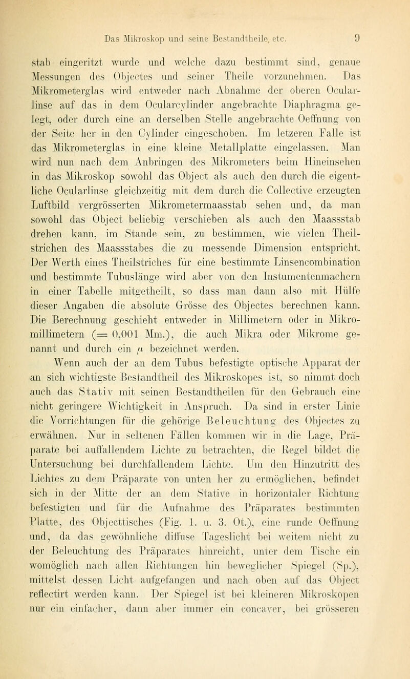 Stab eingeritzt wurde und welche dazu bestimmt sind, genaue ^lessungen des Objcctcs und seiner Theile voi'zunehmen. Das Miki'ometerglas wird entwedei' nach Abnahme der oberen Ocuiar- linse auf das in dem OcularcyJinder angebrachte Diaphragma ge- legt, oder durch eine an derselben Stelle angebrachte OefFnung von der Seite her in den Cylinder eingeschoben. Im letzeren Falle ist das Mikrometerglas in eine kleine Metallplatte eingelassen. ^lan wird nun nach dem .\nbringen des Miki'ometers beim Hineinsehen in das ^Mikroskop sowohl das Object als auch den durch die eigent- liche Ocuiarlinse gleichzeitig mit dem durch die Collective erzeugten Luftbild vergrösserten Mikrometermaasstab sehen und, da man sowohl das Object beliebig verschieben als auch den Maassstab drehen kann, im Stande sein, zu bestimmen, wie vielen Theil- strichen des Maassstabes die zu messende Dimension entspricht. Der Werth eines Theilstriches für eine bestimmte Linsencombination und bestimmte Tubuslänge wird aber von den Instumentenmachern in einer Tabelle mitgetheilt, so dass man dann also mit Hülfe dieser Angaben die absolute Grösse des Objectes berechnen kann. Die Berechnung geschieht entweder in Millimetern oder in j\Iikro- millimetern (= 0,001 Mm.), die auch Mikra oder Mikrome ge- nannt und durch ein fi bezeichnet werden. Wenn auch der an dem Tubus befestigte optische Apparat der an sich wichtigste Bestandtheil des ]\Iilvroskopes ist, so nimmt doch auch das Stativ mit seinen Bestandtheilen für den Gebrauch eine nicht geringere Wichtigkeit in Anspruch. Da sind in erster Linie die Vorrichtungen für die gehörige Beleuchtung des Objectes zu erwcähnen. Nur in seltenen Fällen kommen wir in die Lage, Prä- parate bei auffallendem Lichte zu betrachten, die Regel bildet rlio Untersuchung bei durchfallendem Lichte. Um den Hinzutritt des Lichtes zu dem Präparate von unten her zu ermöglichen, befindet sich in der Mitte der an dem Stative in horizontaler Richtung befestigten und für die AuriiaJimc des Präparates bestimmten Platte, des Objecttisches (Fig. \. u. 3. Oi), eine niiido OefTnuni^- und, da das gewöhnliche diilüse Tageslicht bei weitem nicht zu der Beleuchtung des Präparates hinreicht, um er dem Tische ein womöglich nach allen Richtuugen hin beweglicher Spiegel (Sp.), mittelst dessen laicht aufgefangen und nach oben auf das Object reflectirt werden kann. Der S|Hegel ist bei kleinei'en ]\Iikros]vOj)en nur ein einfai'hei', dami aber immer ein conca\'er, bei grösseren