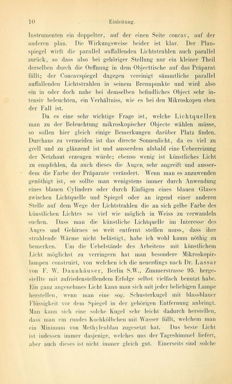 Instrumenten ein doppelter, auf der einen Seite concav, auf der anderen plan. Die Wirkungsweise beider ist Ivlar. Der Plan- spiegel wirft die parallel auffallenden Lichtstrahlen auch parallel zurück, so dass also bei gehöriger Stellung nur ein kleiner Theil derselben durch die Oeffnung in dem Objecttische auf das Präparat fällt; der Concavspiegel dagegen vereinigt sämmtliche parallel aufifallenden Lichtstrahlen in seinem Brennpunkte und wird also ein in oder doch nahe bei demselben befindliches Object sehr in- tensiv beleuchten, ein Verhältniss, wie es bei den Mikroskopen eben der Fall ist. Da es eine sehr wichtige Frage ist, welche Lichtquellen man zu der Beleuchtung mikroskopischer Objecto wählen müsse, so sollen hier gleich einige Bemerkungen darüber Platz finden. Durchaus zu vermeiden ist das directe Sonnenlicht, da es viel zu grell und zu glänzend ist und ausserdem alsbald eine Ueberreizung der Netzhaut erzeugen würde; ebenso Avenig ist künstliches Licht zu empfehlen, da auch dieses die Augen, sehr angreift und ausser- dem die Farbe der Präparate verändert. Wenn man es anzuwenden genöthigt ist, so sollte man wenigstens immer durch Anwendung eines blauen Cylinders oder durch Einfügen eines blauen Glases zwischen Lichtquelle und Spiegel oder an irgend einer anderen Stelle auf dem Wege der Lichtstrahlen die an sich gelbe Farbe des künstlichen Lichtes so viel Avie möglich in Weiss zu verwandeln suchen. Dass man die künstliche Lichtquelle im Interesse des Auges und Gehirnes so weit entfernt stellen muss, dass ihre strahlende Wärme nicht bei ästigt, habe ich Avohl kaum nöthig zu bemerken. Um die Uebelstände des Arbeitens mit künstlichem Licht möglichst zu verringei'n hat man besondere Mikroskopir- lampen construirt, von welchen ich die neuerdings nach Dr. Lassar von F. W. Dannhäuser, Berlin S.W., Zimmerstrasse 95. herge- stellte mit zufriedenstellendem l]rfolge selbst vieJfach benutzt habe. h]in ganz angr-nehmos Liciit ka;nn maji sich mit jeder beliebigen Lampe herstellen, Avenn man eine sog. Schusterkugel mit bJassblauer l'liissigkcii vor dem Spiegel in der gehörigen h]ntrernung anbringt. Man kann sif'h eine solche Kugel sehr leicht dadurch herstellen, dass niJin ''in riinfles Koclikölbeben mit Wasser füllt, welchem man ein Mininnnn von iHet^hylenbJau zugesetzt hat. Das beste Licht ist indessen innncr dasjenige, welches uns der Tageshimmel liefert, aber aij('li dieses ist nicht immer gleicJi gut,, i^jnersoits sind solche