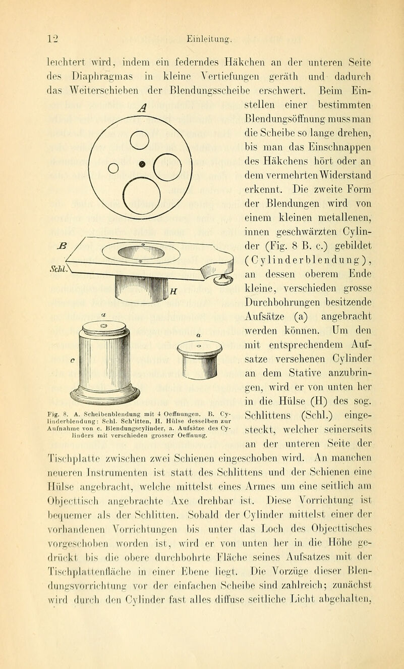 Sdil leichtert wird, indem ein federndes Häkchen an der unteren Seite des Diaphragmas in kleine Vertiefungen geräth und dadurch das Weiterschieben der Blendungsscheibe erschwert. Beim Ein- stellen einer bestimmten Blendungsöfthung muss man die Scheibe so lange drehen, bis man das Einschnappen des Häkchens hört oder an dem vermehrten Widerstand erkennt. Die zAveite Form der Blendungen wird von einem kleinen metallenen, innen geschwärzten Cylin- der (Fig. 8 B. c.) gebildet ( C y 1 i n d e r b 1 e n d u n g ) , an dessen oberem Ende kleine, verschieden grosse Durchbohrungen besitzende Aufsätze (a) angebracht werden können. Um den mit entsprechendem Auf- satze versehenen Cylinder an dem Stative anzubrin- gen, wird er von unten her in die Hülse (H) des sog. Fig. 8. A. Scheibenbleiulung mit 4 Ooffnuiigen. B. Cy- SchlitteUS f'Schl.^ elnffC- liiiflerljlendiint;: Schi. Sch'itten, H. Hülse desselben zur ^ '- \ V b Aufnahme von c. Blendungscylinder, a. Aufsatze des Oy- stOCkt Welchcr SeinCrSeitS linders mit verschieden grosser OetTnuiig. ' ' an der unteren Seite der Tischplatte zwischen zwei Schienen eingeschoben wird. An manchen neueren Instrumenten ist statt des Schlittens und der Schienen eine Hülse angebracht, welche mittelst eines Armes um eine seitlich am Objecttiscli angebr-achte Axe drehbar ist. Diese Vorrichtujig ist bequemer als der Schlitten. Sobald der Cylindei- mittelst einer der vorhandenen Vorrichtungen bis unter das Loch des Objecttis('hes vorges(;hoben Avorden ist, wird er von unten her in die Höhe ge- (Iciicki bis die obere (birclibohrte h'läche seines Aufsatzes mit der Tiseh|)hiilenllä('li(! in einer l^^bene liegt. Die Vorzüge dieser Blen- flunasvorriclitnna vor der einfaehen Scheibe sind zahlreich; zunächst wird diircli (b'n r'-vliiider fVisl alles dihVise seitJicIie Licht abgehalten.