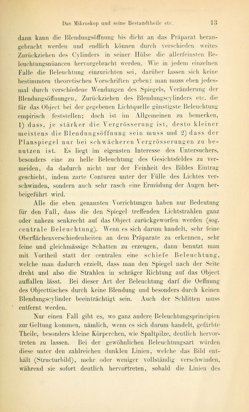 dann kann die Blenduiiffsöffnnno' bis dirlit an das Präparat heran- gebradit werden und endlich Ivönnen durcli ATr.scliiedcii weites Zurüek/ielien des CyJInders in seiner Hülse die alleri'einsien Be- leuchtungsnüancen hervorgebracht werden. Wie in jedem einzelnen Falle die Beleuchtung einzurichten sei, darüber lassen sich keine bestimmten theoretischen Vorschriften gebend man muss eben jedes- mal durch verschiedene Wendmigen des Spiegels, Veränderung der ßlendungsüftnungen. Zurückziehen des Blendungscylinders etc. die für das übject bei der gegebenen Lichtquelle günstigste Beleuchtung empirisch feststellen; doch ist im Allgemeinen zu bemerken, 1) dass, je stärker die Vergrösserung ist, desto kleiner meistens die Blendungsöffnung sein muss und 2) dass der Planspiegel nur bei schAvächeren Vergrösserungen zu be- nutzen ist. Es liegt im eigensten Interesse des Untersuchers, besonders eine zu helle Beleuchtung des Gesichtsfeldes zu ver- meiden, da dadurch nicht nur der Feinheit des Bildes Eintrag geschieht, indem zarte Contureu unter der Fülle des Lichtes ver- schwinden, sondern auch sehr rasch eine Ermüdung der Augen her- beigeführt wird. Alle die eben genannten Vorrichtungen haben nur Bedeutung für den Fall, dass die den Spiegel treÖ'enden Lichtstrahlen ganz oder nahezu senkrecht auf das Object zurückgeworfen werden (sog. centrale Beleuchtung). AVenn es sich darum handelt, sehr feine Oberflächenverschiedenheiten an dem Präparate zu erkennen, sehr feine und gleichmässige Schatten zu erzeugen, dann benutzt man mit Vortheil statt der centralen eine schiefe Beleuchtung, welche man dadurch erzielt, dass man den Spiegel nach der Seite dreht und also die Strahlen in schräger Eichtung auf das Object auffallen lässt. Bei dieser Art der Beleuchtung darf die Oeffnung des Objecttisches dm'ch keine Blendung tmd besonders durch keinen Blendungscylinder beeinträchtigt sein. Auch der Schlitten muss entfernt werden. Nur einen Fall gibt es, wo ganz andere Beleiichtungsprincipien zur Geltung kommen, nämlich, wenn es sich darum liandelt, gefärbte Theile, besonders kleine Körperchen, wie Spaltpilze, deutlich hervor- treten zu lassen. Bei der gewöhnlichen Beleuchtungsart würden diese unter den zahlreichen dunklen Linien, welche das Bild ent- hält (Structurbild), mehr oder Aveniger vollständig verschwinden, während sie sofort deutlicli hervortreten, sobald die Linien des