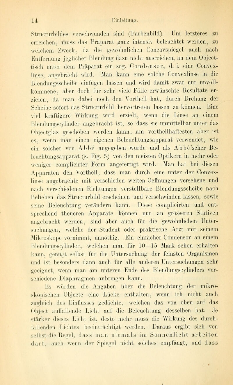 Structurbildes verschmmden sind (Farbenbild). Um letzteres zu erreic-lien, muss das Präparat ganz intensiv beleuchtet werden, zu welchem Zweck, da die geAvöbnlicben Concavspiegel auch nach Entfernung ieglicher Blendung dazu nicht ausreichen, an dem Object- tisch unter dem Präparat ein sog. Condensor, d. i. eine Convex- linse, angebracht wird. Man kann eine solche Convexlinse in die Blendungsscheibe einfügen lassen und wird damit zwar nur unvoll- kommene, aber doch für sehr viele Fälle erwünschte Resultate er- zielen, da man dabei noch den Vortheil hat, durch Drehung der Scheibe sofort das Structurbild hervortreten lassen zu können. Eine viel kräftigere Wirkung Avird erzielt, wenn die Linse an einem Blendungscylinder angebracht ist, so dass sie unmittelbar unter das 01)jectglas geschoben werden kann, .am vortheilhaftesten aber ist es, wenn man einen eigenen Beleuchtungsapparat verwendet, wie ein solcher von Abbe angegeben wurde und als Abbe'scher Be- le Lichtungsapparat (s. Fig. 5) von den meisten Optikern in mehr oder weniger complicirter Form angefertigt wird. Man hat bei diesen Apparaten den Vortheil, dass man durch eine unter der Convex- linse angebrachte mit verschieden weiten Oeffnungen versehene und nach verschiedenen Eichtungen verstellbare Blendungsscheibe nach Belieben das Structurbild erscheinen und verschwinden lassen, sowie seine Beleuchtung verändern kann. Diese complicirten und ent- sprechend theueren Apparate können nur an grösseren Stativen angebracht werden, sind aber auch für die geAvöhnlichen Unter- suchungen, welche der Student oder praktische Arzt mit seinem Mikroskope vornimmt, unnöthig. Ein einfacher Condensor an einem Blendungscylinder, welchen man für 10—15 Mark schon erhalten kann, genügt selbst für die Untersucliung der feinsten Organismen und ist besonders dann auch für alle anderen Untersuchungen sehr geeignet, wenn man am unteren Ende des Blendungscylinders ver- schiedene Diaphragmen anbringen kann. Es würden die Angaben über die Beleuchtung der mikro- skojjischen Objecto eine Lücke enthalten, Avenn ich nicht auch zughjich des J^^infiusses gedächte, welchen das von oben auf das Object aiirfaHcnde Jjiclit auf die Beleuchtung desselben hat. Je stärker' dieses Licht ist, desto mehr muss die Wirkung des durcdi- falienden Liciites beeinträciitigt werden. Daraus ergibt sich von selbst die Regel, dass man niemals im Sonnenlicht arbeiten darf, auch wenn der Spiegel nicht solches empfängt, und dass