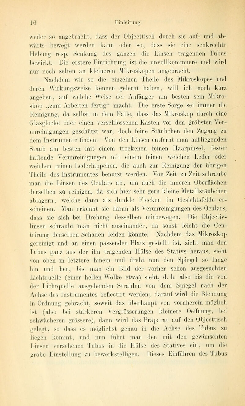 weder so angebracht, dass der Objecttisch durch sie auf- und ab- wärts bewegt werden kann oder so, dass sie eine senkrecJitc Hebung resp. Senkung des ganzen die Linsen tragenden Tubus bewirkt. Die erstere Einrichtung ist die unvollkomninere und Avird nur noch selten an kleineren Mikroskopen angebracht. Nachdem wir so die einzelnen Theile des Mikroskopes und deren Wirkungsweise kennen gelernt haben, will ich noch kurz angeben, auf welche Weise der Anfänger am besten sein Mikro- skop „zum Arbeiten fertig macht. Die erste Sorge sei immer die Reinigung, da selbst m dem Falle, dass das Mikroskop durch eine Glasglocke oder einen verschlossenen Kasten vor den gröbsten Ver- unreinigungen geschützt war, doch feine Stäubchen den Zugang zu dem Instramente finden. Von den Linsen entfernt man aufliegenden Staub am besten mit einem trockenen feinen Haarpinsel, fester haftende Verunreinigungen mit einem feinen Aveichen Leder oder weichen reinen Lederläppchen, die auch zur Reinigung der übrigen Theile des Instrumentes benutzt Averden. Von Zeit zu Zeit schraube man die Linsen des Oculars ab, um auch die inneren Oberflächen derselben za reinigen, da sich hier sehr gern kleine Metallstäubchen ablagern, Avelche dann als dunlde Flecken im Gesichtsfelde er- scheinen. Man erkennt sie daran als Verunreinigungen des Oculars, dass sie sich bei Drehung desselben mitbeAvegen. Die Objectiv- linsen schraubt man nicht auseinander, da sonst leicht die Cen- trirung derselben Schaden leiden könnte. Nachdem das Mikroskop gereinigt und an einen passenden Platz gestellt ist, zieht man den Tubus ganz aus der ihn tragenden Hülse des Stativs heraus, sieht \'Oii oben in letztere hinein und dreht nun den Spiegel so lange hin und her, bis man ein Bild der vorher schon ausgesuchten Li(;htc|uelle (einer hellen Wolke etAva) sieht, d. h. also bis die von der Lichtquelle ausgehenden Strahlen von dem Spiegel nach der Achse des Instrumentes reflectirt werden; darauf wird die Blendung in Ordnung gebracht, soweit das überliaupt von vornherein möglich ist (also bei stärkeren Vergrösserungen kleinere Oeffnung, bei schwächeren grössere), danji wird das Prä|)arat auf den Ol)jecttisch gelegt, so dass es möglichst genau in die Achse des Tubus zu liegen kommt, und nun Cüliii man den mit den gewünschten Linsen versehenen Tubus in die Hülse des Statives ein, um die gi'obe Linstüllung zu bewerkstelligen. Dieses Einführen des Tubus