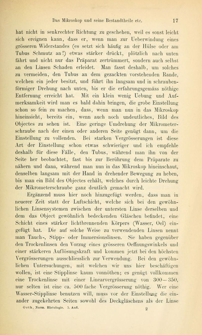 hat nicht in senkrecliter Richtung zu geschehen, weil es sonst leicht sich ereignen kann, dass er, wenn man zur Ueberwinclung eines grösseren Widerstandes (es setzt sich häufig an der Hülse oder am Tubus Schmutz an!) etwas stärker drückt, plötzlich nach unten fährt und nicht nur das Präparat zertrümmert, sondern auch selbst an den Linsen Schaden erleidet. Man fasst deshalb, um solches zu vermeiden, den Tubus an dem gezackten vorstehenden Rande, welchen ein jeder besitzt, und führt ihn langsam und in schrauben- förmiger Drehung nach unten, bis er die erfahrungsgemäss nöthige Entfernung erreicht hat. Mit ein klein wenig Uebmig und Auf- merksamkeit wird man es bald dahin bringen, die grobe Einstellung schon so fein zu machen, dass, wenn man nun in das Mikroskop hineinsieht, bereits ein, wenn auch noch undeutliches, Bild des Objectes zu sehen ist. Eine geringe Umdrehung der Mikrometer- schraube nach der einen oder anderen Seite genügt dann, um die Einstellung zu vollenden. Bei starken Vergrösserungen ist diese Art der Einstellung schon etwas schwieriger und ich empfehle deshalb für diese Fälle, den Tubus, während man ihn von der Seite her beobachtet, fast bis zur Berührung dem Präparate zu nähern und dann, während man nun in das Mikroskop hineinschaut, denselben langsam mit der Hand in drehender Bewegung zu heben, bis man ein Bild des Objectes erhält, welches durch leichte Drehung der Mikrometerschraube ganz deutlich gemacht Avird. Ergänzend muss hier noch hinzugefügt werden, dass man in neuerer Zeit statt der Luftschicht, welche sich bei den gewölm- lichen Linsensystemen zwischen der untersten Linse derselben und dem das Object gewöhnlich bedeckenden Gläschen befindet, eine Schicht eines stärker lichtbrennenden Körpers (Wasser, Oel) ein- gefügt hat. Die auf solche Weise zu verwendenden Linsen nennt man Tauch-, Stipp- oder Immersionslinsen. Sie liaben gegenüber den Trockenlinsen den Vorzug eines grösseren Oeffnungswinkels und einer stärkeren Auflösungskraft und kommen jetzt bei den höchsten Vergrösserungen ausschliesslich zur Verwendung. Bei den gewöhn- lichen Untersuchungen, mit welclien Avir uns hier beschäftigen wollen, ist eine Stipplinse kaum vonnöthen; es genügt vollkommen eine Trockenlinse mit einer Linearvergrösserung von 300—350, nur selten ist eine ca. 500 fache Vergrösserung nothig. Wer eine Wasser-Stipplinse benutzen will, muss vor der Einstellimg die ein- ander zugekehrten Seiten sowohl des Deckgläschens als der Linse Orth, Norm. Histologie. 5. Aufl. o