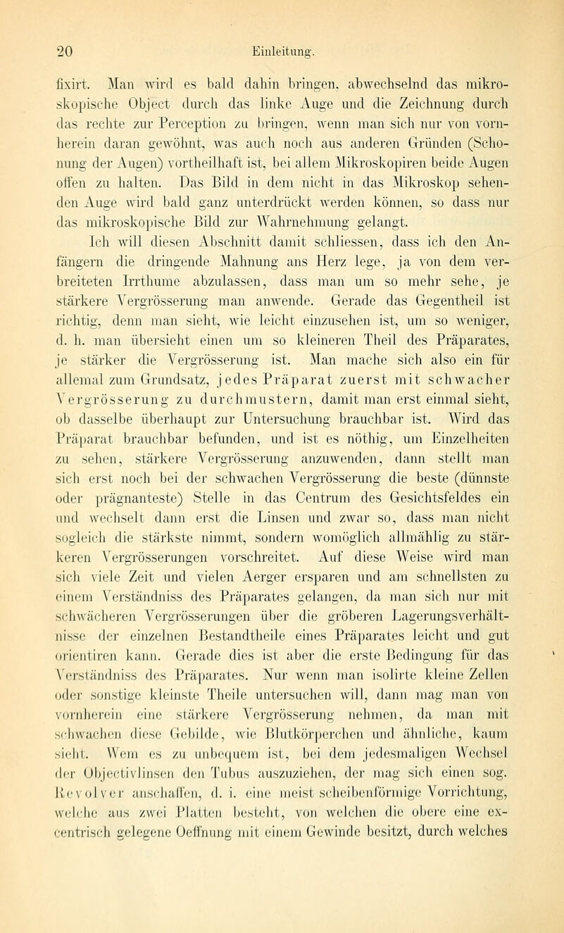 fixirt. Man wird es bald dahin bringen, abwechselnd das mikro- skopische Object durch das linke Auge und die Zeichnung durch das rechte zur Perception zu l)ringen, wenn man sich nur von vorn- herein daran gewöhnt, was auch noch aus anderen Gründen (Scho- nung der Augen) vortheilhaft ist, bei allem Mikroskopiren beide Augen offen zu halten. Das Bild in dem nicht in das Mikroskop sehen- den Auge wird bald ganz unterdrückt werden können, so dass nur das mikroskopische Bild zur Wahrnehmung gelangt. Ich will diesen Abschnitt damit schJiessen, dass ich den An- fängern die dringende Mahnung ans Herz lege, ja von dem ver- breiteten Irrthume abzulassen, dass man um so mehr sehe, je stärkere A^ergrösserung man auAvende. Gerade das Gegentheil ist richtig, denn man sieht, wie leicht einzusehen ist, um so weniger, d. h. man übersieht einen um so kleineren Theil des Präparates, je stärker die Vergrösserung ist. Man mache sich also ein für allemal zum Grundsatz, jedes Präparat zuerst mit schwacher Vergrösserung zu durchmustern, damit man erst einmal sieht, ob dasselbe überhaupt zur Untersuchung brauchbar ist. Wird das Präparat brauchbar befunden, und ist es nöthig, um Einzelheiten zu sehen, stärkere Vergrösserung anzuwenden, dann stellt man sich erst noch bei der schwachen Vergrösserung die beste (dünnste oder prägnanteste) Stelle in das Centrum des Gesichtsfeldes ein und wechselt dann erst die Linsen und zwar so, dass man nicht sogleich die stärkste nimmt, sondern womöglich allmählig zu stär- keren Vergrösserungen vorschreitet. Auf diese Weise wird man sich viele Zeit und vielen Aerger ersparen und am schnellsten zu einem Verständniss des Präparates gelangen, da man sich nur mit schwächeren Vergrösserungen über die gröberen Lagerungsverhält- nisse der einzelnen Bestandtheile eines Präparates leicht und gut Orientiren kann. Gerade dies ist aber die erste Bedingung für das Verständniss des Präparates. Nur wenn man isolirte kleine Zellen oder sonstige kleinste Theile untersuchen will, dann mag man von vornherein eine stärkere VeT'grösserung nehmen, da man mit schvvaclion diese G(!bilde, Avie Blutkör|jcrchen und ähnliche, kaum sieht. Wem es zu iinbccjucm ist, bei dem jedesmaligen Wechsel (\i'v Objectivlinsen den l\ibus auszuziehen, der mag sich einen sog. Kc\olver anschallen, d.i. eine meist sclieibenförmige Vorj'ichtung, wch-he aus zwei Platten besteht, von welchen die obere eine ex- centrisch gelegene Oeffnung mit einem Gewinde besitzt, durch welches