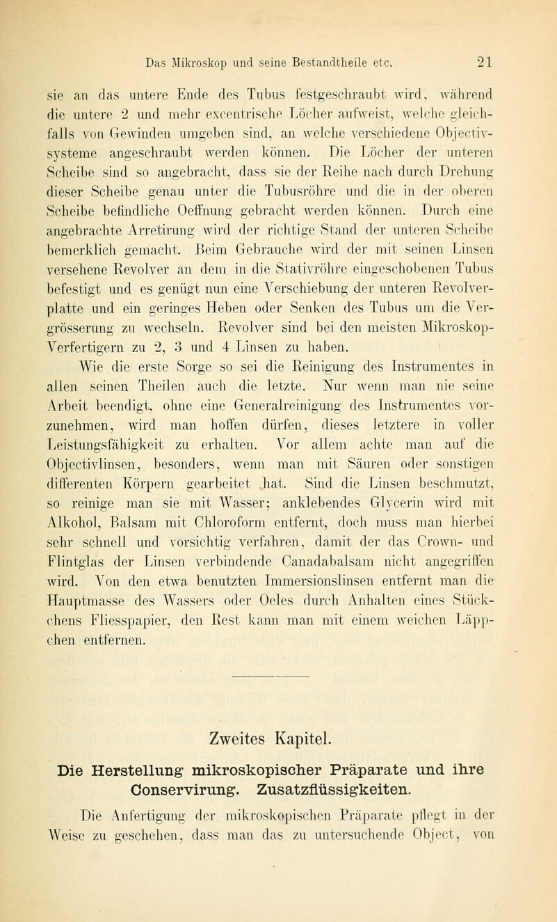sie an das untere Ende des Tubus festgeschraubt Avird, während die untere 2 und mehr excentrische Löcher aufweist, wch'he gleich- falls von Gewinden umgeben sind, an welche verschiedene Objectiv- systeme angeschraubt Averden können. Die Löcher der unteren Scheibe sind so angebracht, dass sie der Reihe nach durch Drehung dieser Scheibe genau unter die Tubusröhre und die in der oberen Scheibe befindliche Oeffnung gebracht werden können. Durch eine angebrachte Arretirung wird der richtige Stand der unteren Scheibe bemerklich gemacht. .Beim Gebrauche Avird der mit seinen Tjinsen versehene Revolver an dem in die Stativröhre eingeschobenen Tubus befestigt und es genügt nun eine Verschiebung der unteren Revolver- platte und ein geringes Heben oder Senken des Tubus um die Ver- grösserung zu wechseln. Revolver sind bei den meisten Mikroskop- Verfertigern zu 2, 3 und 4 Linsen zu haben. Wie die erste Sorge so sei die Reinigung des Instrumentes in allen seinen Theilen auch die letzte. Nur wenn man nie seine Arbeit beendigt, ohne eine Generalreinigiing des Instrumentes vor- zunehmen, wird man hoffen dürfen, dieses letztere in voller Leistungsfähigkeit zu erhalten. Vor allem achte man auf die Objectivlinsen, besonders, Avenn man mit Säuren oder sonstigen differenten Körpern gearbeitet hat. Sind die Linsen beschmutzt, so reinige man sie mit Wasser; anklebendes Glycerin Avird mit Alkohol, Balsam mit Chloroform entfernt, doch muss man hierbei sehr schnell und vorsichtig verfahren, damit der das Crown- und Flintglas der Linsen verbindende Canadabalsam nicht angegriffen wird. Von den etwa benutzten Immersionslinsen entfernt man die Hauptmasse des Wassers oder Oeles durch Anhalten eines Stück- chens Fliesspapier, den Rest kann man mit einem Aveichen Läpp- chen entfernen. Zweites Kapitel. Die Herstellung mikroskopisclier Präparate und ilire Conservirung. Zusatzflüssigkeiten. Die Anfertigung der mikroskopischen Präparate pllegt in der Weise zu geschehen, dass man das zu untersuchende Object, von