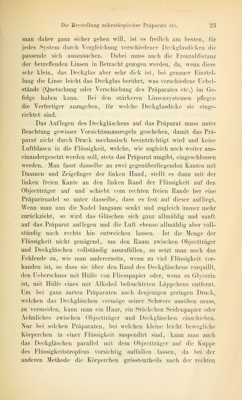 man daher ganz sicher gehen will, ist es freilich am besten, für jedes System durch Yergleichung verschiedener üeckglasdicken die passende sich auszusuchen. Dabei muss auch die Frontaldistanz der betreffenden Linsen in Betracht gezogen Averden, da, wenn diese sehr klein, das Deckglas aber sehr dick ist, bei genauer Einstel- lung die Linse leicht das Deckglas berührt, was verschiedene Uebel- stände (Quetschung oder Verschiebung des Präparates etc.) im Ge- folge haben kann. Bei den stärkeren Linsensystemen pflegen die Verfertiger anzugeben, für welche Deckglasdicke sie einge- richtet sind. Das Auflegen des Deckgiäschens auf das Präparat muss unter Beachtung gewisser Vorsichtsmassregeln geschehen, damit das Prä- parat nicht durch Druck mechanisch beeinträchtigt Avird und keine Luftblasen in die Flüssigkeit, welche, Avie sogleich noch weiter aus- einandergesetzt Averden soll, stets das Präparat umgibt, eingeschlossen Averden. Man fasst dasselbe an zAvei gegenüberliegenden Kanten mit Daumen und Zeigefinger der linken Hand, stellt es dann mit der linken freien Kante an den linken Rand der Flüssigkeit auf den Objectträger auf und schiebt vom rechten freien Rande her eine Präparirnadel so unter dasselbe, dass es fest auf dieser aufliegt. Wenn man nun die Nadel langsam senkt und zugleich immer mehr zurückzieht, so Avird das Gläschen sich ganz allmählig und sanft auf das Präparat auflegen und die Luft ebenso allmählig aber voll- ständig nach rechts hin entAveichen lassen. Lst die Menge der Flüssigkeit nicht genügend, um den Raum zAvischen Objectträger und Deckgiäschen vollständig auszufüllen, so setzt man noch das Fehlende zu, wie man andererseits, Avenn zu Adel Flüssigkeit vor- handen ist, so dass sie über den Rand des Deckgiäschens vorquillt, den Ueberschuss mit Hülfe von Fliesspapier oder, Avenn es Glycerin ist, mit Hülfe eines mit Alkohol befeuchteten Läppchens entfernt. Um bei ganz zarten Präparaten auch denjenigen geringen Druck, welchen das Deckgläschen vermöge seiner Schwere ausüben muss, zu vermeiden, kann man ein Haar, ein Stückchen Seidenpapier oder Aehnliches zAvischen OI)jectträger und Deckgiäschen einschieben. Nur bei solchen Präparaten, bei Avelchen kleine leicht beAveglichc Körperchen in einer Flüssigkeit suspendirt sind, kann man auch das Deckgiäschen parallel mit dem Objectträger auf die Kuppe des Flüssigkeitstropfens vorsichtig auffallen lassen, da l)ei der anderen Methode die Körperchen grösstentheils nach der rechten