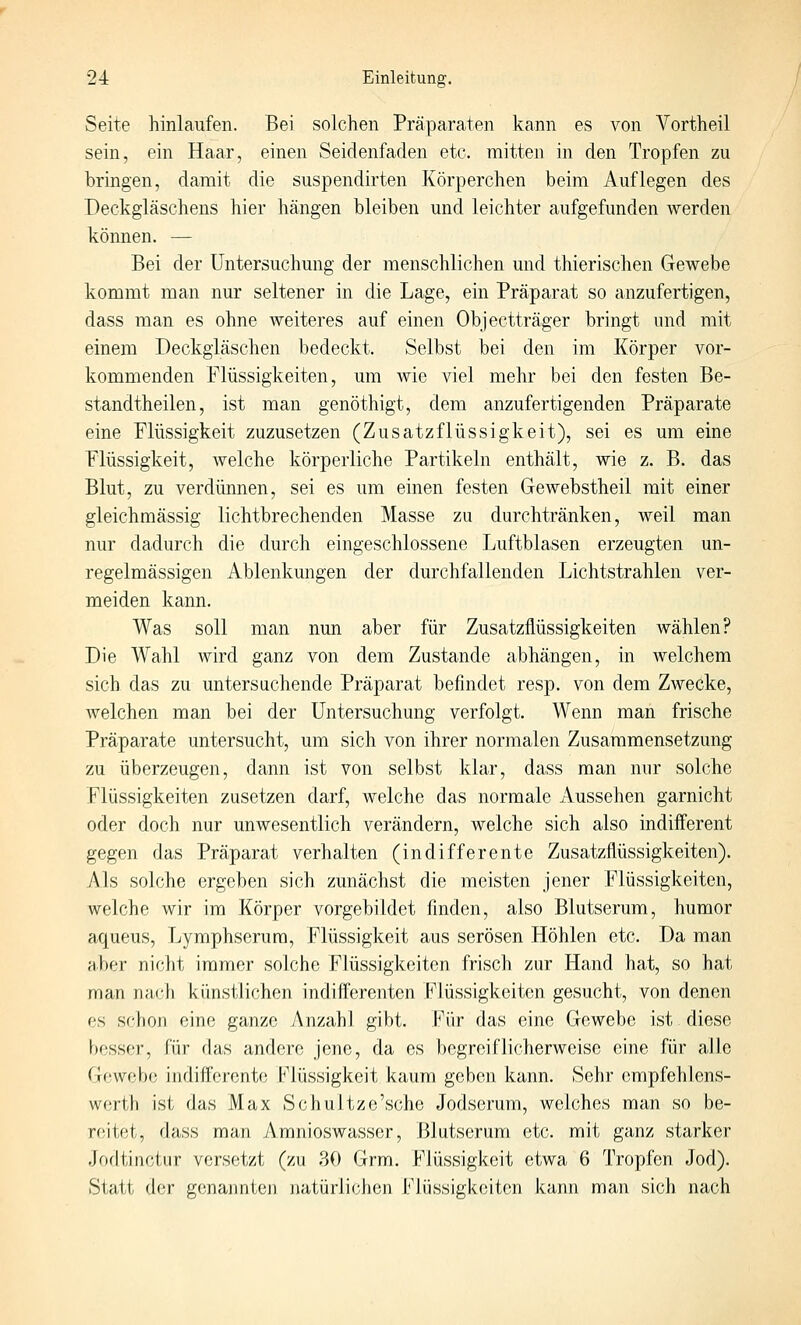 Seite hinlaufen. Bei solchen Präparaten kann es von Vortheil sein, ein Haar, einen Seidenfaden etc. mitten in den Tropfen zu bringen, damit die suspendirten Körperchen beim Auflegen des Deckgläschens hier hängen bleiben und leichter aufgefunden werden können. — Bei der Untersuchung der menschlichen und thierischen Gewebe kommt man nur seltener in die Lage, ein Präparat so anzufertigen, dass man es ohne weiteres auf einen Objectträger bringt und mit einem Deckgiäschen bedeckt. Selbst bei den im Körper vor- kommenden Flüssigkeiten, um wie viel mehr bei den festen Be- standtheilen, ist man genöthigt, dem anzufertigenden Präparate eine Flüssigkeit zuzusetzen (Zusatzflüssigkeit), sei es um eine Flüssigkeit, welche körperliche Partikeln enthält, wie z. B. das Blut, zu verdünnen, sei es um einen festen Gewebstheil mit einer gleichmässig lichtbrechenden Masse zu durchtränken, weil man nur dadurch die durch eingeschlossene Luftblasen erzeugten un- regelmässigen Ablenkungen der durchfallenden Lichtstrahlen ver- meiden kann. Was soll man nun aber für Zusatzflüssigkeiten wählen? Die Wahl wird ganz von dem Zustande abhängen, in Avelchem sich das zu untersuchende Präparat befindet resp. von dem Zweöke, welchen man bei der Untersuchung verfolgt. Wenn man frische Präparate untersucht, um sich von ihrer normalen Zusammensetzung zu überzeugen, dann ist von selbst klar, dass man nur solche Flüssigkeiten zusetzen darf, welche das normale Aussehen garnicht oder doch nur unwesentlich verändern, welche sich also indifferent gegen das Präparat verhalten (indifferente Zusatzflüssigkeiten). Als solche ergeben sich zunächst die meisten jener Flüssigkeiten, welche wir im Körper vorgebildet finden, also Blutserum, humor aqueus, Lymphserura, Flüssigkeit aus serösen Höhlen etc. Da man aber nicht immer solche Flüssigkeiten frisch zur Hand hat, so hat man nach künstlichen indifferenten Flüssigkeiten gesucht, von denen es schon eine ganze Anzahl gibt. Pur das eine Gewebe ist diese besser, für das andere jene, da es begreiflicherweise eine für alle Gewebe indifferente Flüssigkeit kaum geben kann. Sehr cmpfehlens- werth ist das Max Schultze'sche Jodserum, welches man so be- reitet, dass man Amnioswasser, Blutserum etc. mit ganz starker Jodtinctur versetzt (zu 30 Grm. Flüssigkeit etwa 6 Tropfen Jod). Statt der genannten natürlichen Flüssigkeiten kann man sich nach