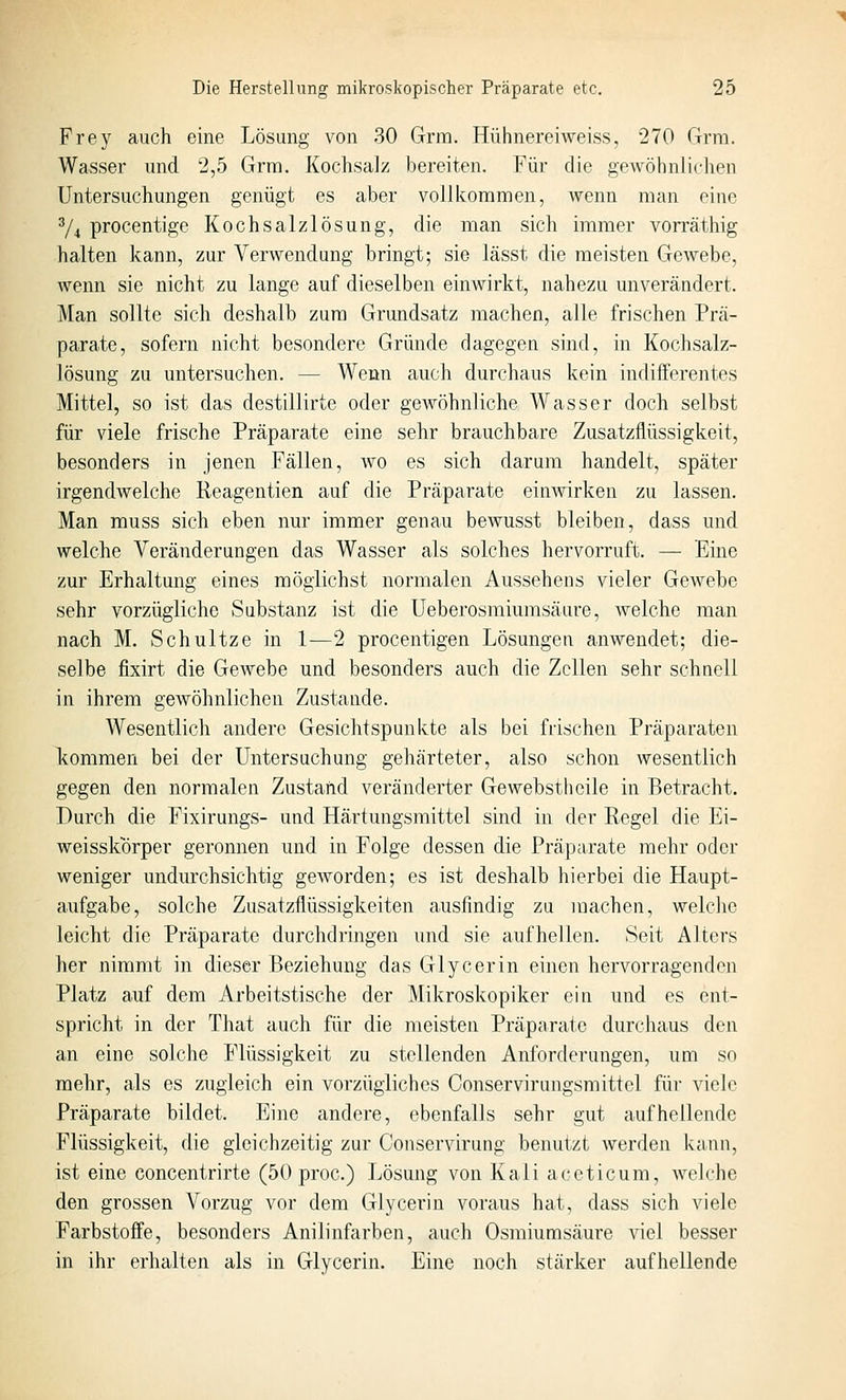 Frey auch eine Lösung von 30 Grm. Hühnereiweiss, 270 Grra. Wasser und 2,5 Grm. Kochsalz bereiten. Für die gewöhnlichen Untersuchungen genügt es aber vollkommen, wenn man eine % procentige Kochsalzlösung, die man sich immer von'äthig halten kann, zur Verwendung bringt; sie lässt die meisten Gewebe, wenn sie nicht zu lange auf dieselben einwirkt, nahezu unverändert. Man sollte sich deshalb zum Grundsatz machen, alle frischen Prä- parate, sofern nicht besondere Gründe dagegen sind, in Kochsalz- lösung zu untersuchen. — Wenn auch durchaus kein indifferentes Mittel, so ist das destillirte oder gewöhnliche Wasser doch selbst für viele frische Präparate eine sehr brauchbare Zusatzflüssigkeit, besonders in jenen Fällen, avo es sich darum handelt, später irgendwelche Reagentien auf die Präparate einwirken zu lassen. Man muss sich eben nur immer genau bewusst bleiben, dass und welche Veränderungen das Wasser als solches hervorruft. — Eine zur Erhaltung eines möglichst normalen Aussehens vieler Gewebe sehr vorzügliche Substanz ist die Ueberosmiumsäiire, welche man nach M. Schnitze in 1—2 procentigen Lösungen anwendet; die- selbe fixirt die GeAvebe und besonders auch die Zellen sehr schnell in ihrem gewöhnlichen Zustande. Wesentlich andere Gesichtspunkte als bei frischen Präparaten Icommen bei der Untersuchung gehärteter, also schon wesentlich gegen den normalen Zustand veränderter Gewebstheile in Betracht. Durch die Fixirungs- und Härtungsmittel sind in der Regel die Ei- weisskorper geronnen und in Folge dessen die Präparate mehr oder weniger undurchsichtig geworden; es ist deshalb hierbei die Haupt- aufgabe, solche Zusatzflüssigkeiten causfindig zu machen, welche leicht die Präparate durchdringen und sie aufhellen. Seit Alters her nimmt in dieser Beziehung das Glycerin einen hervorragenden Platz auf dem Arbeitstische der Mikroskopiker ein und es ent- spricht in der That auch für die meisten Präparate durchaus den an eine solche Flüssigkeit zu stellenden Anforderungen, um so mehr, als es zugleich ein vorzügliches Conservirungsmittel für viele Präparate bildet. Eine andere, ebenfalls sehr gut aufhellende Flüssigkeit, die gleichzeitig zur Conservirung benutzt werden kaiui, ist eine concentrirte (50 proc.) Lösung von Kali aceticum, welche den grossen Vorzug vor dem Glycerin voraus hat, dass sich viele Farbstoffe, besonders Anilinfarben, auch Osmiumsäure viel besser in ihr erhalten als in Glycerin. Eine noch stärker aufhellende