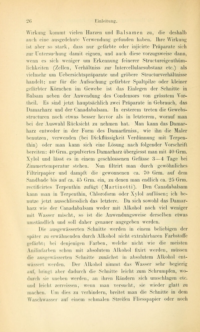 Wirkung kommt vielen Harzen und Balsamen zu, die deshalb auch eine ausgedeJintc Verwendung gefunden haben. Ihre Wirkung ist aber so stark, dass nur gefärbte oder injicirte Präparate sich zur Untersui'hung damit eignen, und auch diese vorzugsweise dann, wenn es sich weniger um Erkennung feinerer Structureigenthüm- lichkeiten (Zellen, Verhältniss zur Intercellularsubstanz etc.) als vielmehr um Uebersichtspräparate und gröbere .Structurverhältnisse handelt; nur für die Aufsuchung gefärbter Spaltpilze oder kleiner gefärbter Körnchen im Gewebe ist das Einlegen der Schnitte in Balsam neben der Anwendung des Condensors von grösstem Vor- theil. Es sind jetzt hauptsächlich zwei Präparate in Gebrauch, das Damarharz und der Canadabalsam. In ersterem treten die Gewebs- structuren noch etwas besser hervor als in letzterem, worauf man bei der Auswahl Rücksicht zu nehmen hat. Man kann das Damar- harz entweder in der Form des Damarfirniss, wie ihn die Maler benutzen, verwenden (bei Dickflüssigkeit Verdünnung mit Terpen- thin) oder man kann sich eine Lösung nach folgender Vorschrift bereiten: 40 Grm. gepulvertes Damarharz übergiesst man mit 40 Grm. Xylol und lässt es in einem geschlossenen Gefässe 3—4 Tage bei Zimmertemperatur stehen. Nun filtrirt man durch gewöhnliches Filtrirpapier und dampft die gewonnenen ca. 70 Grm. auf dem Sandbade bis auf ca. 45 Grm. ein, zu denen man endlich ca. 25 Grm. rectificirtes Terpenthin zufügt (Martinotti). Den Canadabalsam kann man in Terpenthin, Chloroform oder Xylol auflösen; ich be- nutze jetzt ausschliesslich das letztere. Da sich sowohl das Damar- harz wie der Canadabalsam weder mit Alkohol noch viel weniger mit Wasser mischt, so ist die Anwendungsweise derselben etwas umständlich und soll daher genauer angegeben werden. Die ausgewässerten Schnitte werden in einem beliebigen der später zu erwähnenden durch Alkohol nicht extrahirbaren Farbstoffe gefärbt; bei denjenigen Farben, welche nicht wie die meisten Anilinfarben schon mit absolutem Alkohol fixirt werden, müssen die ausgewässerten Schnitte zunächst in absolutem Alkohol ent- wässert werden. Der Alkohol nimmt das Wasser sehr begierig auf, bringt aber dadurch du) Schnitte leicht zum Schrumpfen, wo- durch sie iiii(;b(Mi worden, an ihrc^i Ivändorn sich umschlagen etc. und leicht zerreisscn, wenn jnan versu(;ht, sie Avieder glatt zu machen. Um dies zu. verhindern, breitet man die Schnitte in dem Waschwasscr auf einem schmalen Streifen Fliesspapier oder noch