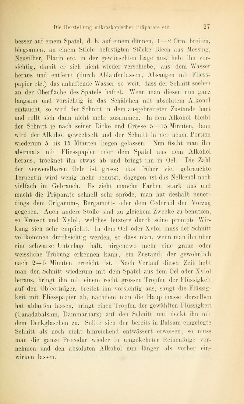 besser auf einem Spatel, rl. h. auf einem dünnen, 1 —■2 Ctm. breiten, biegsamen, an einem Stiele befcstigten Stücke ßlecb aus .Messing, Neusilber, Platin etc. in der gewünschten Lage aus, hebt ihn vor- sichtig, damit er sich nicht wieder verschiebe, aus dem Wasser heraus und entfernt (durch Ablaufenlassen, Absaugen mit Fliess- papier etc.) das anhaftende AYasser so weit, dass der Schnitt soeben an der Oberfläche des Spatels haftet. Wenn man diesen nun ganz langsam und vorsichtig in das Schälchen iriit absolutem Alkohol eintaucht, so wird der Schnitt in dem ausgebreiteten Zustande hart und rollt sich dann nicht mehr zusammen. In dem Alkohol bleibt der Schnitt je nach seiner Dicke und Grösse 5—15 Minuten, dann wird der Alkohol geAvechselt und der Schnitt in der neuen Portion wiederum 5 bis 15 Minuten liegen gelassen. Nun fischt man ihn abermals mit Fliesspapier oder dem Spatel aus dem Alkohol heraus, trocknet ihn etwas ab und bringt ihn in Oel. Die Zahl der verwendbaren Oele ist gross; das früher viel gebrauchte Terpentin wird wenig mehr benutzt, dagegen ist das Nelkenöl noch vielfach im Gebrauch. Es zieht manche Farben stark aus und macht die Prcäparate schnell sehr spröde, man hat deshalb neuer- dings dem Origanum-, Bergamott- oder dem Cedernöl den Vorzug gegeben. Auch andere Stoffe sind zu gleichem Zwecke zu benutzen, so Kreosot und Xylol, welches letztere durch seine prompte Wir- kung sich sehr empfiehlt. In dem Oel oder Xylol muss der Schnitt vollkommen durchsichtig werden, so dass man, wenn man ihn über eine schwarze Unterlage hält, nirgendwo mehr eine graue oder weissliche Trübung erkennen kann, ein Zustand, der geAvöhnlich nach 2 — 5 Minuten erreicht ist. Nach Verlauf dieser Zeit he))i man den Schnitt wiederum mit dem Spatel aus dem Oel oder Xylol heraus, bringt ihn mit einem recht gTOssen Tropfen der Flüssigkeit auf den Objectträger, breitet ihn vorsichtig aus, saugt die Flüssig- keit mit Fliesspapier ab, nachdem man die Hauptmasse derselben hat ablaufen lassen, bringt einen Tropfen der gewählten Flüssigkeit (Canadabalsam, Dammarharz) auf den Schnitt und deckt ihn mit dem Dockgläschen zu. Sollte sich der bereits in Balsam eingelegte Schnitt als noch nicht hinreichend entwässert erweisen, so muss man die ganze Procedur wieder in umgekehrter Reihenfolge vor- nehmen und den absoluten Alkohol nun länger als vorher ein- wirken lassen.
